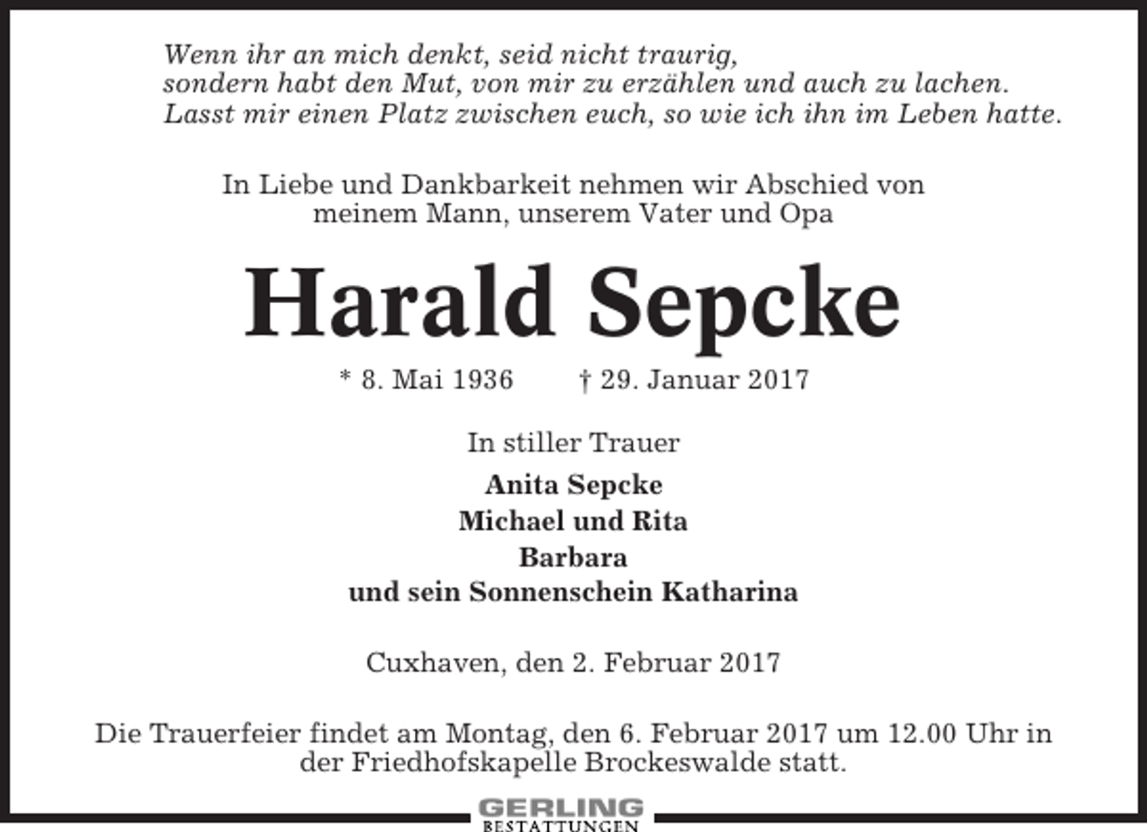 <p>Wenn ihr an mich denkt, seid nicht traurig,<br />sondern habt den Mut, von mir zu erzählen und auch zu lachen.<br />Lasst mir einen Platz zwischen euch, so wie ich ihn im Leben hatte.<br />In Liebe und Dankbarkeit nehmen wir Abschied von<br />meinem Mann, unserem Vater und Opa</p><p>Harald Sepcke<br />* 8. Mai 1936</p><p>† 29. Januar 2017</p><p>In stiller Trauer<br />Anita Sepcke<br />Michael und Rita<br />Barbara<br />und sein Sonnenschein Katharina<br />Cuxhaven, den 2. Februar 2017<br />Die Trauerfeier findet am Montag, den 6. Februar 2017 um 12.00 Uhr in<br />der Friedhofskapelle Brockeswalde statt.</p>