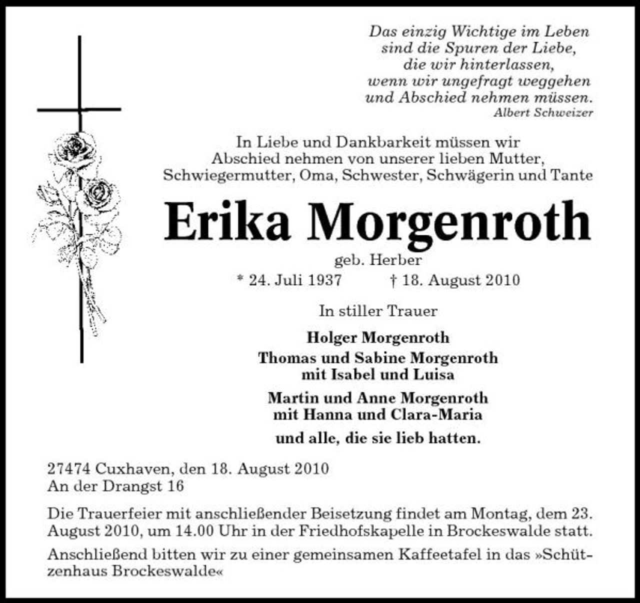 <p>Das einzig Wichtige im Leben sind die Spuren der Liebe, die wir hinterlassen, wenn wir ungefragt weggehen und Abschied nehmen müssen.<br />Albert Schweizer</p><p>In Liebe und Dankbarkeit müssen wir Abschied nehmen von unserer lieben Mutter, Schwiegermutter, Oma, Schwester, Schwägerin und Tante</p><p>Erika Morgenroth<br />geb. Herber * 24. Juli 1937 † 18. August 2010 In stiller Trauer Holger Morgenroth Thomas und Sabine Morgenroth mit Isabel und Luisa Martin und Anne Morgenroth mit Hanna und Clara-Maria und alle, die sie lieb hatten. 27474 Cuxhaven, den 18. August 2010 An der Drangst 16 Die Trauerfeier mit anschließender Beisetzung findet am Montag, dem 23. August 2010, um 14.00 Uhr in der Friedhofskapelle in Brockeswalde statt. Anschließend bitten wir zu einer gemeinsamen Kaffeetafel in das »Schützenhaus Brockeswalde«</p>