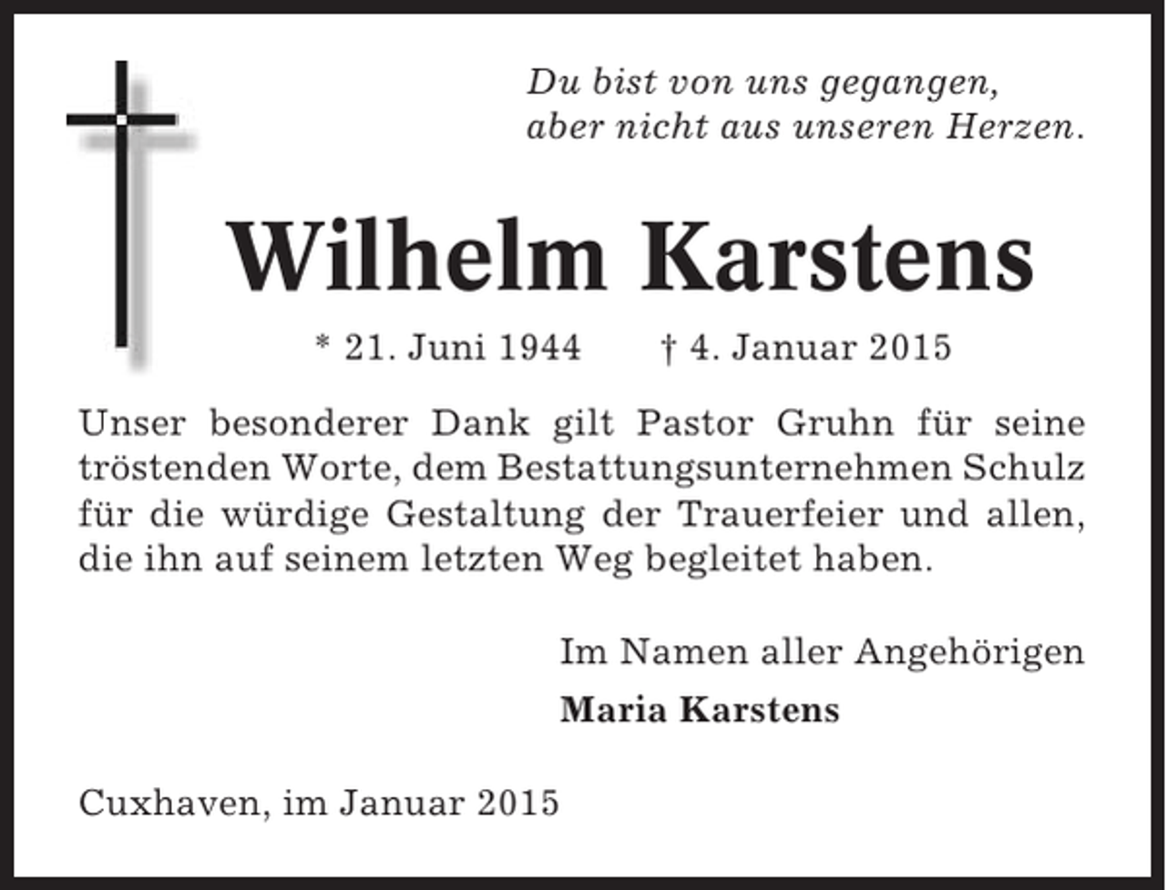 <p>Du bist von uns gegangen,<br />aber nicht aus unseren Herzen.</p><p>Wilhelm Karstens<br />* 21. Juni 1944</p><p>† 4. Januar 2015</p><p>Unser besonderer Dank gilt Pastor Gruhn für seine<br />tröstenden Worte, dem Bestattungsunternehmen Schulz<br />für die würdige Gestaltung der Trauerfeier und allen,<br />die ihn auf seinem letzten Weg begleitet haben.<br />Im Namen aller Angehörigen<br />Maria Karstens<br />Cuxhaven, im Januar 2015</p>