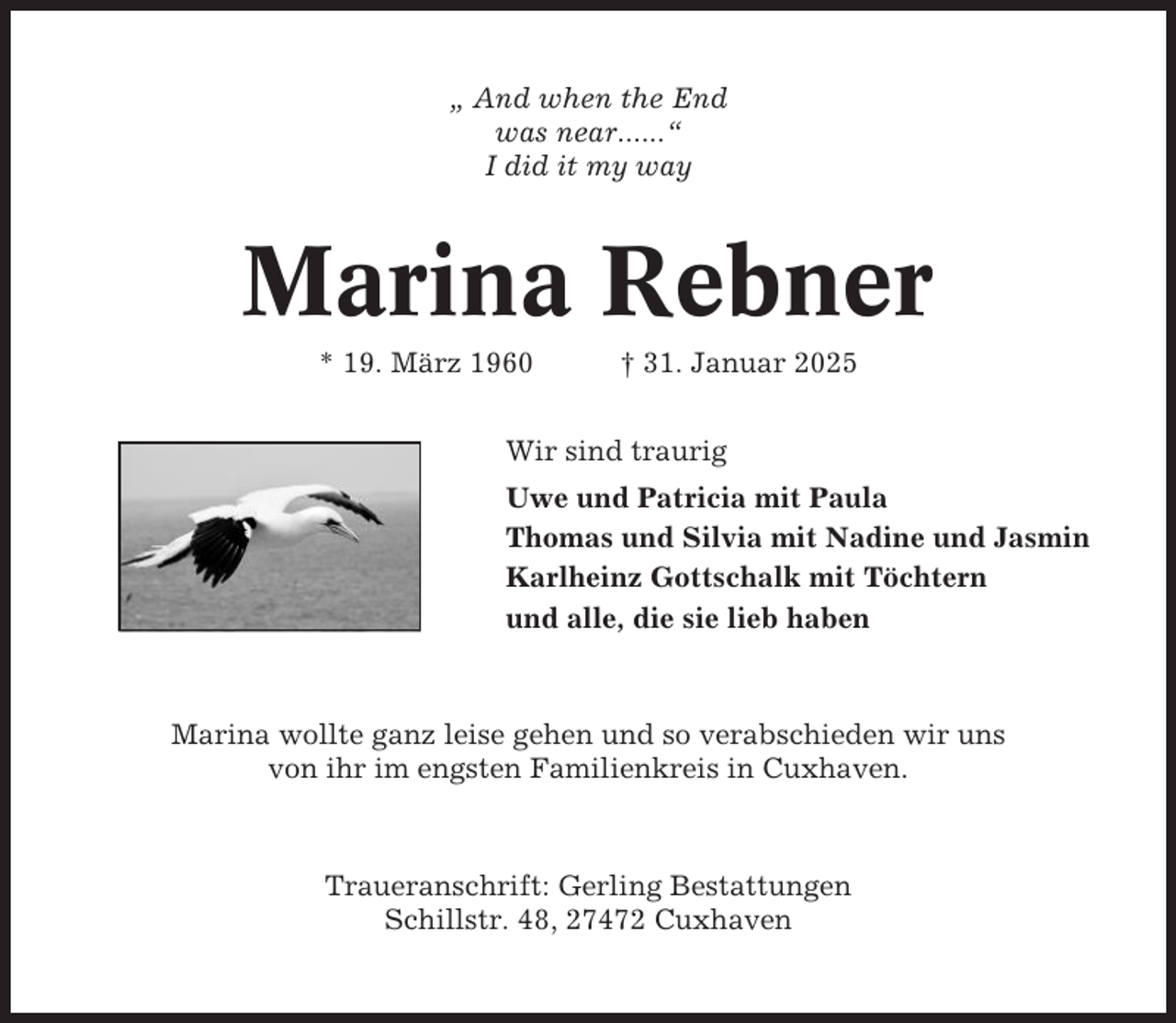 <p>„ And when the End<br />was near......“<br />I did it my way</p><p>Marina Rebner<br />* 19. März 1960</p><p>† 31. Januar 2025</p><p>Wir sind traurig<br />Uwe und Patricia mit Paula<br />Thomas und Silvia mit Nadine und Jasmin<br />Karlheinz Gottschalk mit Töchtern<br />und alle, die sie lieb haben</p><p>Marina wollte ganz leise gehen und so verabschieden wir uns<br />von ihr im engsten Familienkreis in Cuxhaven.</p><p>Traueranschrift: Gerling Bestattungen<br />Schillstr. 48, 27472 Cuxhaven</p>