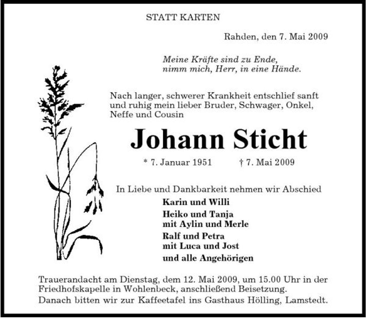 <p>STATT KARTEN Rahden, den 7. Mai 2009 Meine Kräfte sind zu Ende, nimm mich, Herr, in eine Hände. Nach langer, schwerer Krankheit entschlief sanft und ruhig mein lieber Bruder, Schwager, Onkel, Neffe und Cousin</p><p>Johann Sticht<br />* 7. Januar 1951 † 7. Mai 2009 In Liebe und Dankbarkeit nehmen wir Abschied Karin und Willi Heiko und Tanja mit Aylin und Merle Ralf und Petra mit Luca und Jost und alle Angehörigen Trauerandacht am Dienstag, dem 12. Mai 2009, um 15.00 Uhr in der Friedhofskapelle in Wohlenbeck, anschließend Beisetzung. Danach bitten wir zur Kaffeetafel ins Gasthaus Hölling, Lamstedt.</p>