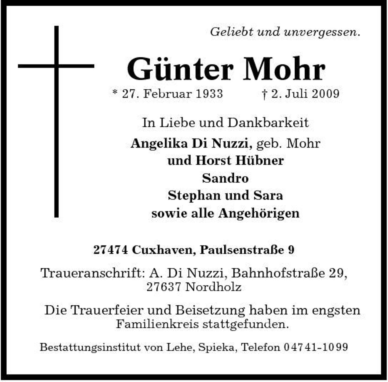 <p>Geliebt und unvergessen.</p><p>Günter Mohr<br />* 27. Februar 1933 † 2. Juli 2009</p><p>In Liebe und Dankbarkeit Angelika Di Nuzzi, geb. Mohr und Horst Hübner Sandro Stephan und Sara sowie alle Angehörigen<br />27474 Cuxhaven, Paulsenstraße 9</p><p>Traueranschrift: A. Di Nuzzi, Bahnhofstraße 29,<br />27637 Nordholz</p><p>Die Trauerfeier und Beisetzung haben im engsten<br />Familienkreis stattgefunden.<br />Bestattungsinstitut von Lehe, Spieka, Telefon 0 47 41-10 99</p>