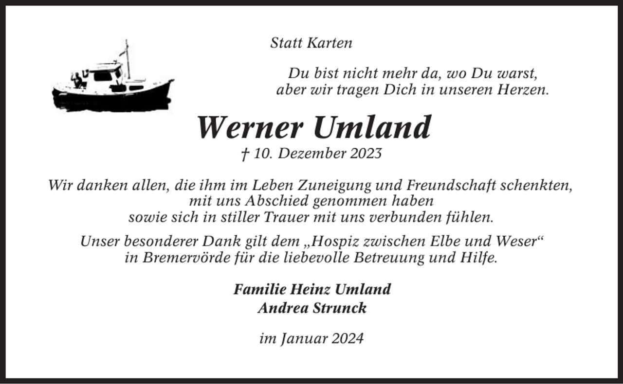 <p>Statt Karten<br />Du bist nicht mehr da, wo Du warst,<br />aber wir tragen Dich in unseren Herzen.</p><p>Werner Umland<br />† 10. Dezember 2023<br />Wir danken allen, die ihm im Leben Zuneigung und Freundschaft schenkten,<br />mit uns Abschied genommen haben<br />sowie sich in stiller Trauer mit uns verbunden fühlen.<br />Unser besonderer Dank gilt dem „Hospiz zwischen Elbe und Weser“<br />in Bremervörde für die liebevolle Betreuung und Hilfe.<br />Familie Heinz Umland<br />Andrea Strunck<br />im Januar 2024</p>