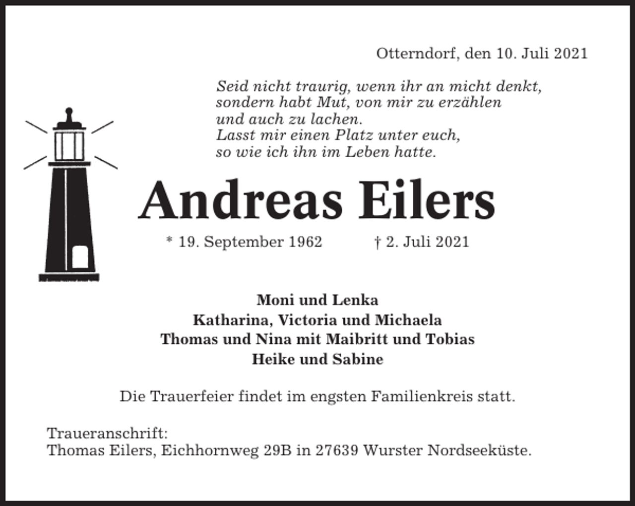 <p>Otterndorf, den 10. Juli 2021<br />Seid nicht traurig, wenn ihr an micht denkt,<br />sondern habt Mut, von mir zu erzählen<br />und auch zu lachen.<br />Lasst mir einen Platz unter euch,<br />so wie ich ihn im Leben hatte.</p><p>Andreas Eilers<br />* 19. September 1962</p><p>† 2. Juli 2021</p><p>Moni und Lenka<br />Katharina, Victoria und Michaela<br />Thomas und Nina mit Maibritt und Tobias<br />Heike und Sabine<br />Die Trauerfeier findet im engsten Familienkreis statt.<br />Traueranschrift:<br />Thomas Eilers, Eichhornweg 29B in 27639 Wurster Nordseeküste.</p>