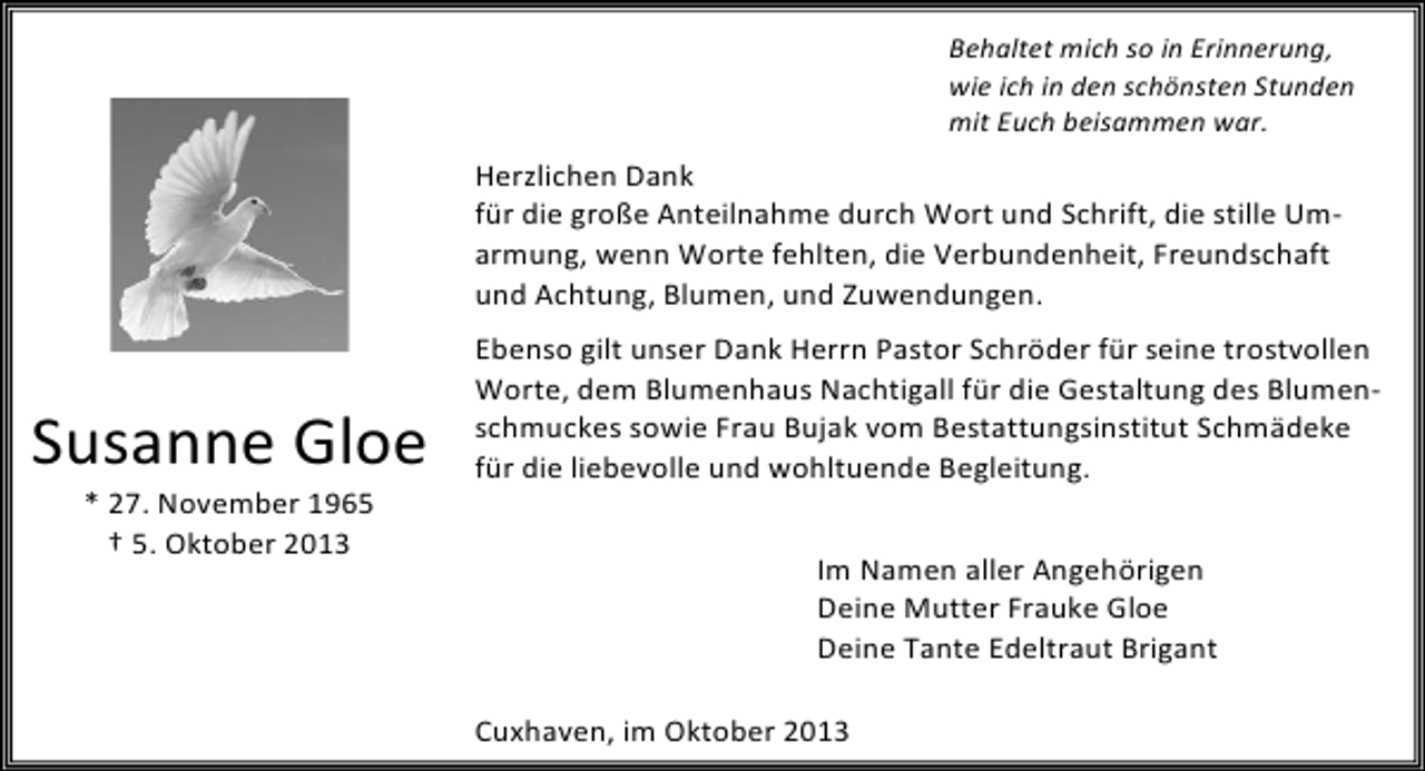 <p>Behaltet mich so in Erinnerung,<br />wie ich in den schönsten Stunden<br />mit Euch beisammen war.</p><p>Herzlichen Dank<br />für die große Anteilnahme durch Wort und Schrift, die stille Umarmung, wenn Worte fehlten, die Verbundenheit, Freundschaft<br />und Achtung, Blumen, und Zuwendungen.</p><p>Susanne Gloe<br />* 27. November 1965<br />† 5. Oktober 2013</p><p>Ebenso gilt unser Dank Herrn Pastor Schröder für seine trostvollen<br />Worte, dem Blumenhaus Nachtigall für die Gestaltung des Blumenschmuckes sowie Frau Bujak vom Bestattungsinstitut Schmädeke<br />für die liebevolle und wohltuende Begleitung.<br />Im Namen aller Angehörigen<br />Deine Mutter Frauke Gloe<br />Deine Tante Edeltraut Brigant<br />Cuxhaven, im Oktober 2013</p>