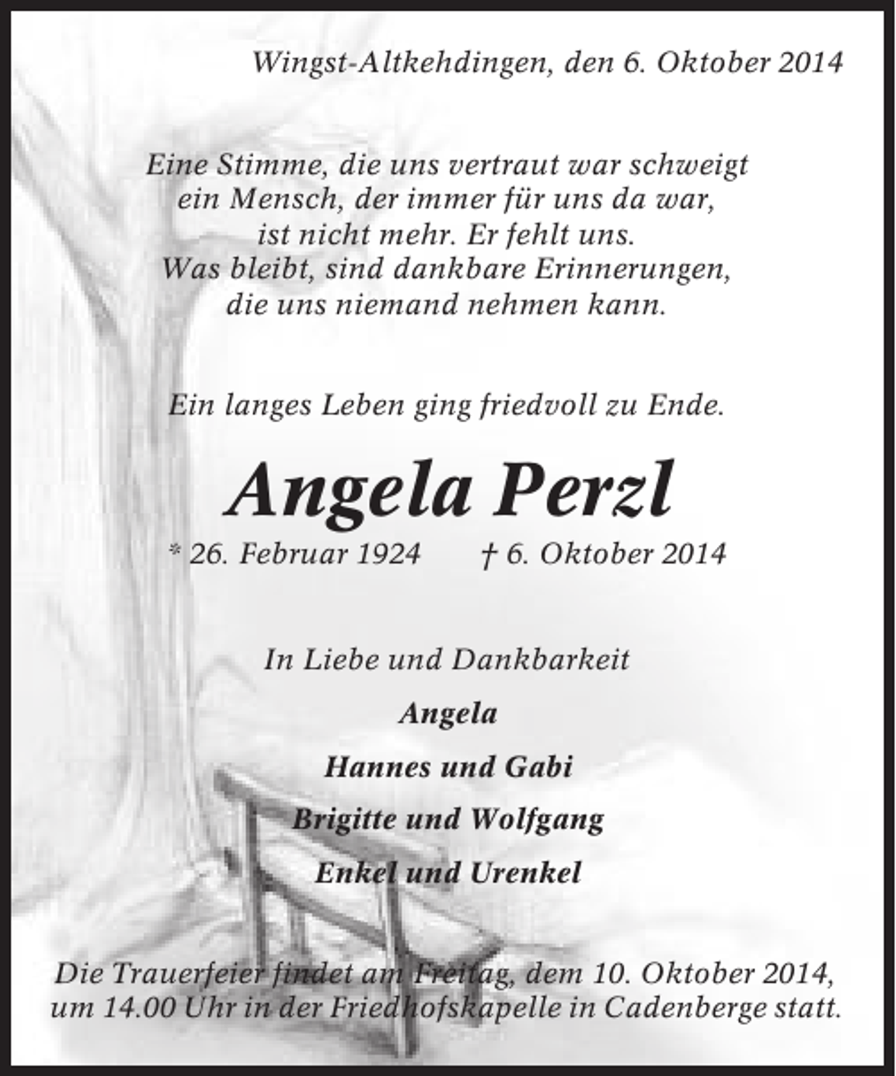 <p>Wingst-Altkehdingen, den 6. Oktober 2014<br />Eine Stimme, die uns vertraut war schweigt<br />ein Mensch, der immer für uns da war,<br />ist nicht mehr. Er fehlt uns.<br />Was bleibt, sind dankbare Erinnerungen,<br />die uns niemand nehmen kann.<br />Ein langes Leben ging friedvoll zu Ende.</p><p>Angela Perzl<br />* 26. Februar 1924</p><p>† 6. Oktober 2014</p><p>In Liebe und Dankbarkeit<br />Angela<br />Hannes und Gabi<br />Brigitte und Wolfgang<br />Enkel und Urenkel<br />Die Trauerfeier findet am Freitag, dem 10. Oktober 2014,<br />um 14.00 Uhr in der Friedhofskapelle in Cadenberge statt.</p>