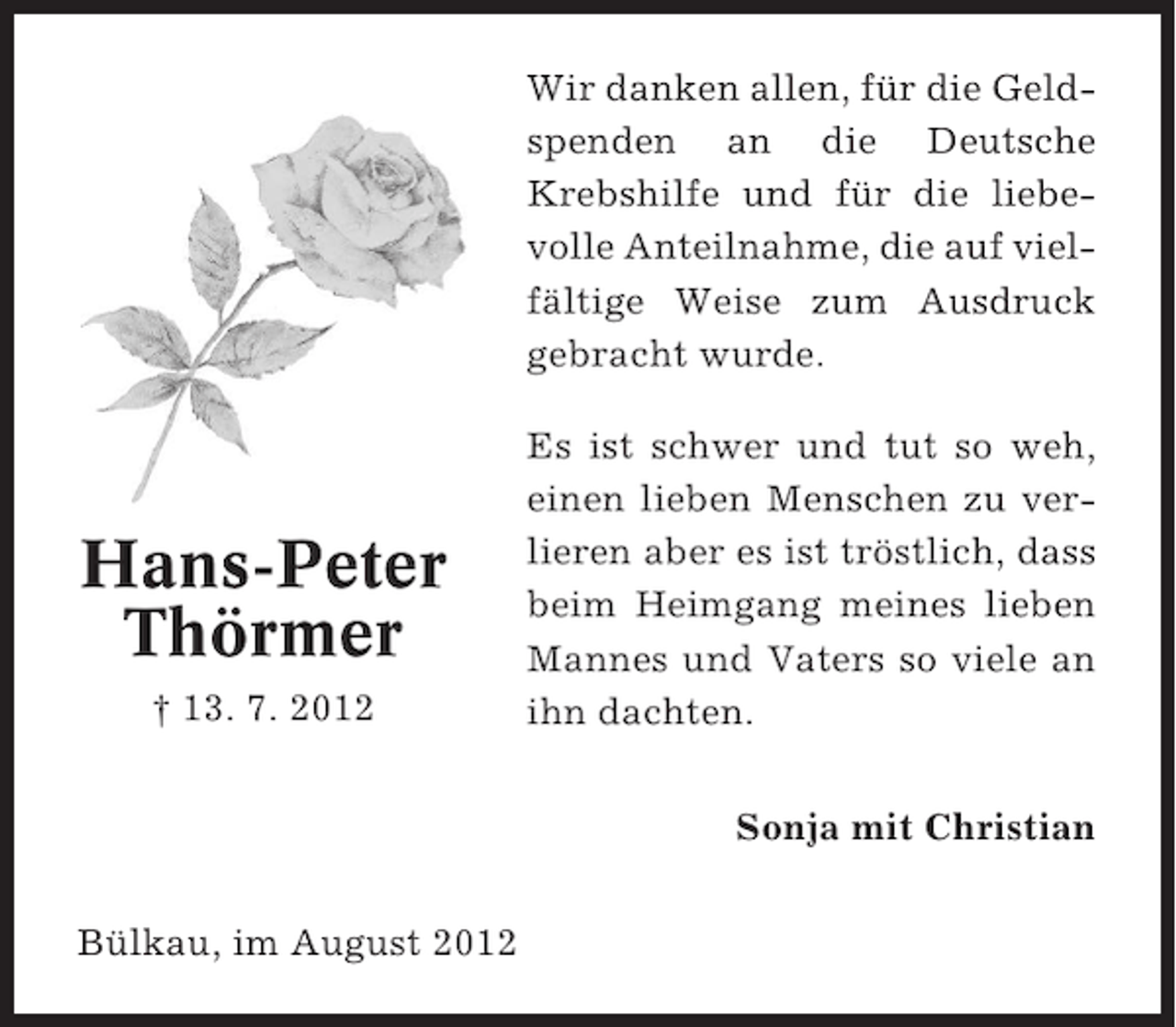 <p>Wir danken allen, für die Geldspenden an die Deutsche<br />Krebshilfe und für die liebevolle Anteilnahme, die auf vielfältige Weise zum Ausdruck<br />gebracht wurde.</p><p>Hans-Peter<br />Thörmer<br />† 13. 7. 2012</p><p>Es ist schwer und tut so weh,<br />einen lieben Menschen zu verlieren aber es ist tröstlich, dass<br />beim Heimgang meines lieben<br />Mannes und Vaters so viele an<br />ihn dachten.<br />Sonja mit Christian</p><p>Bülkau, im August 2012</p>