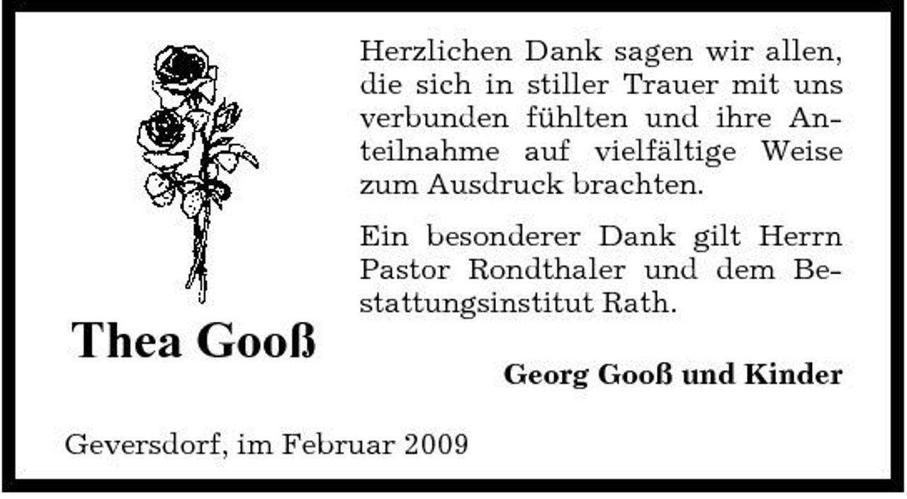 <p>Herzlichen Dank sagen wir allen, die sich in stiller Trauer mit uns verbunden fühlten und ihre Anteilnahme auf vielfältige Weise zum Ausdruck brachten. Ein besonderer Dank gilt Herrn Pastor Rondthaler und dem Bestattungsinstitut Rath.</p><p>Thea Gooß<br />Geversdorf, im Februar 2009</p><p>Georg Gooß und Kinder</p>