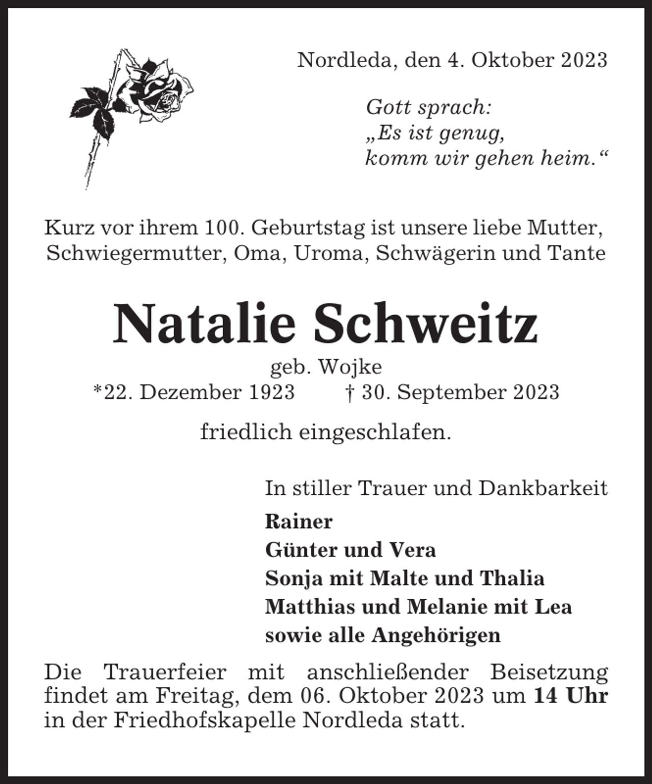 <p>Nordleda, den 4. Oktober 2023<br />Gott sprach:<br />„Es ist genug,<br />komm wir gehen heim.“<br />Kurz vor ihrem 100. Geburtstag ist unsere liebe Mutter,<br />Schwiegermutter, Oma, Uroma, Schwägerin und Tante</p><p>Natalie Schweitz<br />geb. Wojke<br />*22. Dezember 1923<br />† 30. September 2023</p><p>friedlich eingeschlafen.<br />In stiller Trauer und Dankbarkeit<br />Rainer<br />Günter und Vera<br />Sonja mit Malte und Thalia<br />Matthias und Melanie mit Lea<br />sowie alle Angehörigen</p><p>Die Trauerfeier mit anschließender Beisetzung<br />findet am Freitag, dem 06. Oktober 2023 um 14 Uhr<br />in der Friedhofskapelle Nordleda statt.</p>