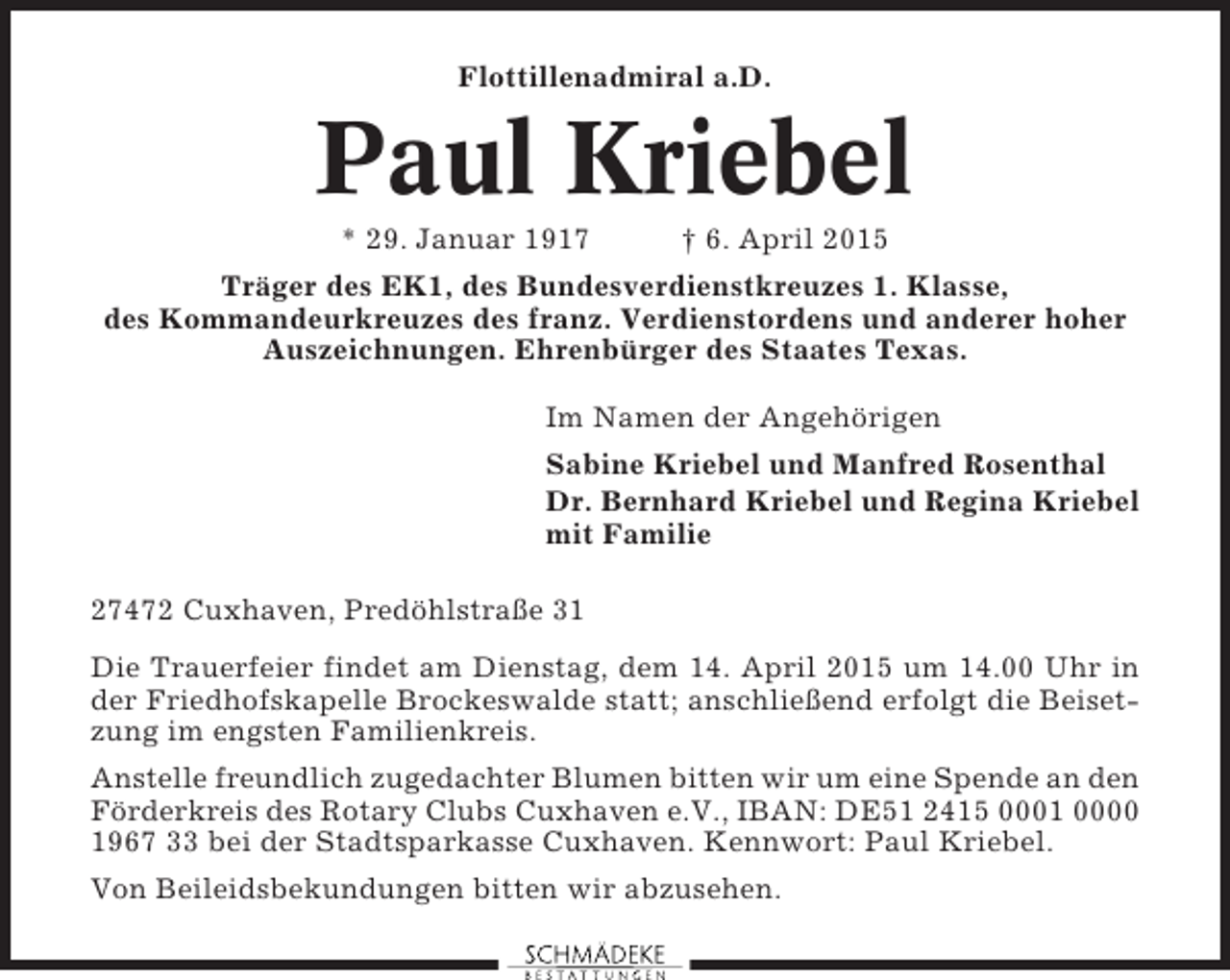 <p>Flottillenadmiral a.D.</p><p>Paul Kriebel<br />* 29. Januar 1917</p><p>† 6. April 2015</p><p>Träger des EK1, des Bundesverdienstkreuzes 1. Klasse,<br />des Kommandeurkreuzes des franz. Verdienstordens und anderer hoher<br />Auszeichnungen. Ehrenbürger des Staates Texas.<br />Im Namen der Angehörigen<br />Sabine Kriebel und Manfred Rosenthal<br />Dr. Bernhard Kriebel und Regina Kriebel<br />mit Familie<br />27472 Cuxhaven, Predöhlstraße 31<br />Die Trauerfeier findet am Dienstag, dem 14. April 2015 um 14.00 Uhr in<br />der Friedhofskapelle Brockeswalde statt; anschließend erfolgt die Beisetzung im engsten Familienkreis.<br />Anstelle freundlich zugedachter Blumen bitten wir um eine Spende an den<br />Förderkreis des Rotary Clubs Cuxhaven e.V., IBAN: DE51 2415 0001 0000<br />1967 33 bei der Stadtsparkasse Cuxhaven. Kennwort: Paul Kriebel.<br />Von Beileidsbekundungen bitten wir abzusehen.</p>
