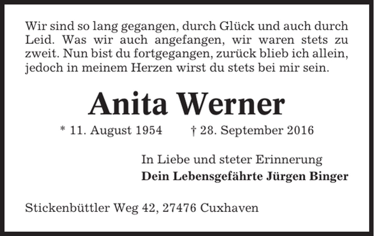 <p>Wir sind so lang gegangen, durch Glück und auch durch<br />Leid. Was wir auch angefangen, wir waren stets zu<br />zweit. Nun bist du fortgegangen, zurück blieb ich allein,<br />jedoch in meinem Herzen wirst du stets bei mir sein.</p><p>Anita Werner<br />* 11. August 1954</p><p>† 28. September 2016</p><p>In Liebe und steter Erinnerung<br />Dein Lebensgefährte Jürgen Binger<br />Stickenbüttler Weg 42, 27476 Cuxhaven</p>