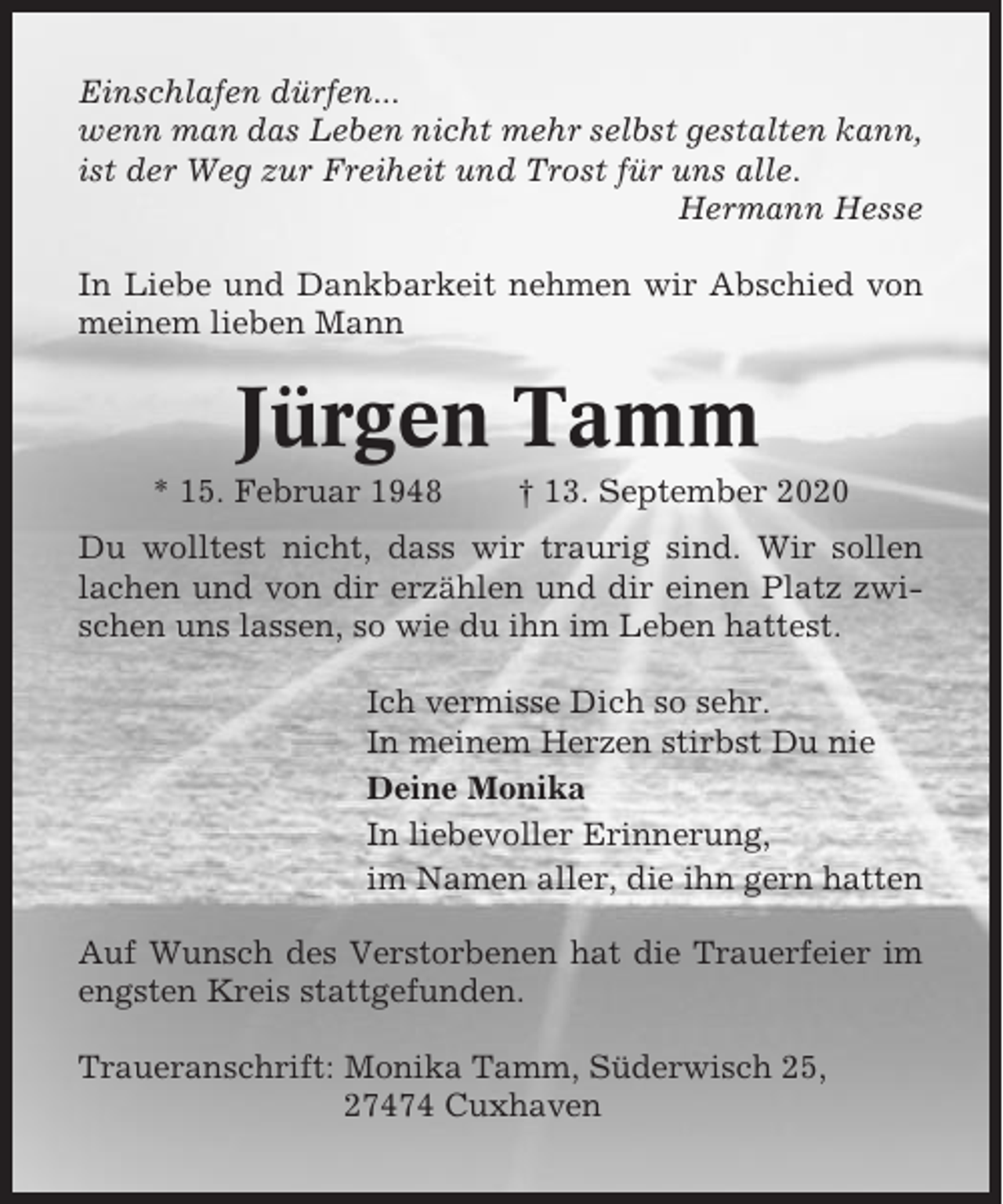 <p>Einschlafen dürfen...<br />wenn man das Leben nicht mehr selbst gestalten kann,<br />ist der Weg zur Freiheit und Trost für uns alle.<br />Hermann Hesse<br />In Liebe und Dankbarkeit nehmen wir Abschied von<br />meinem lieben Mann</p><p>Jürgen Tamm<br />* 15. Februar 1948</p><p>† 13. September 2020</p><p>Du wolltest nicht, dass wir traurig sind. Wir sollen<br />lachen und von dir erzählen und dir einen Platz zwischen uns lassen, so wie du ihn im Leben hattest.<br />Ich vermisse Dich so sehr.<br />In meinem Herzen stirbst Du nie<br />Deine Monika<br />In liebevoller Erinnerung,<br />im Namen aller, die ihn gern hatten<br />Auf Wunsch des Verstorbenen hat die Trauerfeier im<br />engsten Kreis stattgefunden.<br />Traueranschrift: Monika Tamm, Süderwisch 25,<br />27474 Cuxhaven</p>