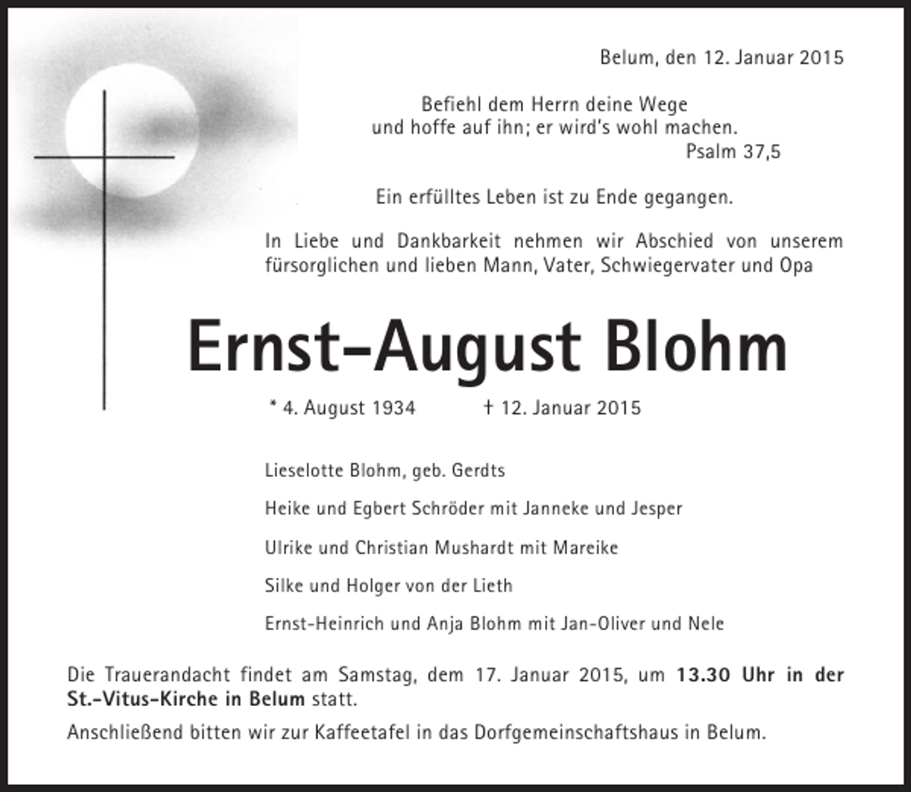 <p>Belum, den 12. Januar 2015<br />Befiehl dem Herrn deine Wege<br />und hoffe auf ihn; er wird’s wohl machen.<br />Psalm 37,5<br />Ein erfülltes Leben ist zu Ende gegangen.<br />In Liebe und Dankbarkeit nehmen wir Abschied von unserem<br />fürsorglichen und lieben Mann, Vater, Schwiegervater und Opa</p><p>Ernst-August Blohm<br />* 4. August 1934</p><p>† 12. Januar 2015</p><p>Lieselotte Blohm, geb. Gerdts<br />Heike und Egbert Schröder mit Janneke und Jesper<br />Ulrike und Christian Mushardt mit Mareike<br />Silke und Holger von der Lieth<br />Ernst-Heinrich und Anja Blohm mit Jan-Oliver und Nele</p><p>Die Trauerandacht findet am Samstag, dem 17. Januar 2015, um 13.30 Uhr in der<br />St.-Vitus-Kirche in Belum statt.<br />Anschließend bitten wir zur Kaffeetafel in das Dorfgemeinschaftshaus in Belum.</p>
