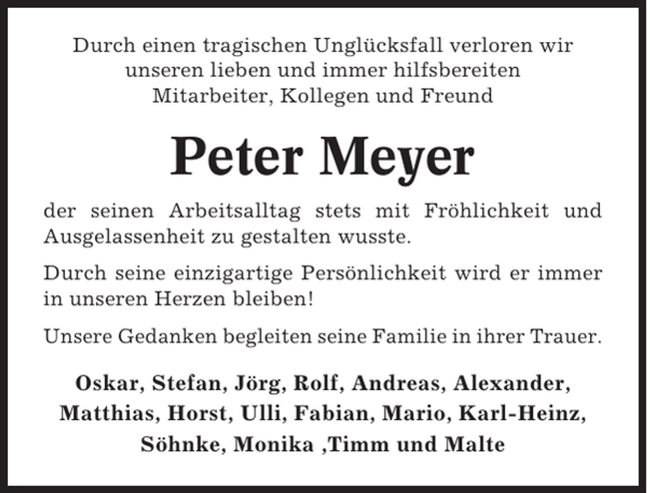 <p>Durch einen tragischen Unglücksfall verloren wir<br />unseren lieben und immer hilfsbereiten<br />Mitarbeiter, Kollegen und Freund</p><p>Peter Meyer<br />der seinen Arbeitsalltag stets mit Fröhlichkeit und<br />Ausgelassenheit zu gestalten wusste.<br />Durch seine einzigartige Persönlichkeit wird er immer<br />in unseren Herzen bleiben!<br />Unsere Gedanken begleiten seine Familie in ihrer Trauer.</p><p>Oskar, Stefan, Jörg, Rolf, Andreas, Alexander,<br />Matthias, Horst, Ulli, Fabian, Mario, Karl-Heinz,<br />Söhnke, Monika ,Timm und Malte</p>