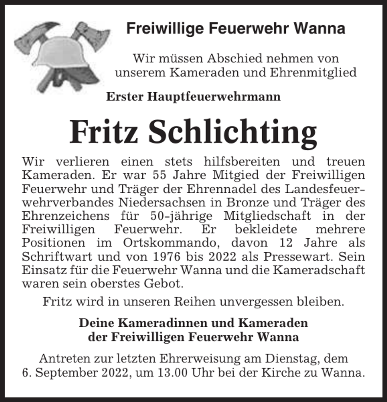 <p>Freiwillige Feuerwehr Wanna<br />Wir müssen Abschied nehmen von<br />unserem Kameraden und Ehrenmitglied<br />Erster Hauptfeuerwehrmann</p><p>Fritz Schlichting<br />Wir verlieren einen stets hilfsbereiten und treuen<br />Kameraden. Er war 55 Jahre Mitgied der Freiwilligen<br />Feuerwehr und Träger der Ehrennadel des Landesfeuerwehrverbandes Niedersachsen in Bronze und Träger des<br />Ehrenzeichens für 50-jährige Mitgliedschaft in der<br />Freiwilligen Feuerwehr. Er bekleidete mehrere<br />Positionen im Ortskommando, davon 12 Jahre als<br />Schriftwart und von 1976 bis 2022 als Pressewart. Sein<br />Einsatz für die Feuerwehr Wanna und die Kameradschaft<br />waren sein oberstes Gebot.<br />Fritz wird in unseren Reihen unvergessen bleiben.<br />Deine Kameradinnen und Kameraden<br />der Freiwilligen Feuerwehr Wanna<br />Antreten zur letzten Ehrerweisung am Dienstag, dem<br />6. September 2022, um 13.00 Uhr bei der Kirche zu Wanna.</p>