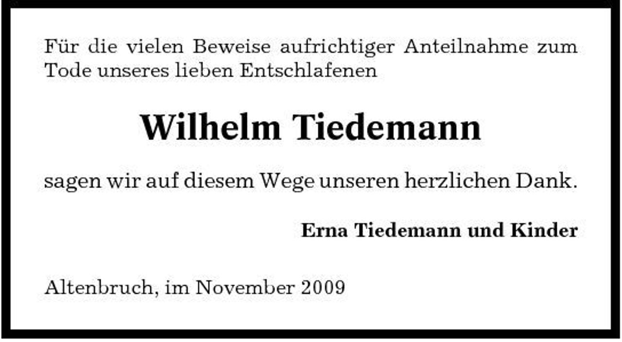 <p>Für die vielen Beweise aufrichtiger Anteilnahme zum Tode unseres lieben Entschlafenen</p><p>Wilhelm Tiedemann<br />sagen wir auf diesem Wege unseren herzlichen Dank.<br />Erna Tiedemann und Kinder Altenbruch, im November 2009</p>