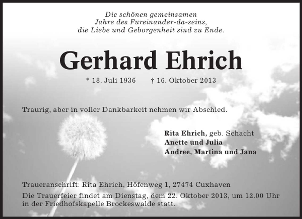 <p>Die schönen gemeinsamen<br />Jahre des Füreinander-da-seins,<br />die Liebe und Geborgenheit sind zu Ende.</p><p>Gerhard Ehrich<br />* 18. Juli 1936</p><p>† 16. Oktober 2013</p><p>Traurig, aber in voller Dankbarkeit nehmen wir Abschied.<br />Rita Ehrich, geb. Schacht<br />Anette und Julia<br />Andree, Martina und Jana</p><p>Traueranschrift: Rita Ehrich, Höfenweg 1, 27474 Cuxhaven<br />Die Trauerfeier findet am Dienstag, dem 22. Oktober 2013, um 12.00 Uhr<br />in der Friedhofskapelle Brockeswalde statt.</p>