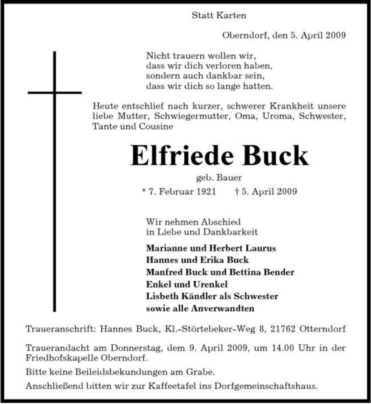 <p>Statt Karten Oberndorf, den 5. April 2009 Nicht trauern wollen wir, dass wir dich verloren haben, sondern auch dankbar sein, dass wir dich so lange hatten. Heute entschlief nach kurzer, schwerer Krankheit unsere liebe Mutter, Schwiegermutter, Oma, Uroma, Schwester, Tante und Cousine</p><p>Elfriede Buck<br />geb. Bauer * 7. Februar 1921 † 5. April 2009 Wir nehmen Abschied in Liebe und Dankbarkeit Marianne und Herbert Laurus Hannes und Erika Buck Manfred Buck und Bettina Bender Enkel und Urenkel Lisbeth Kändler als Schwester sowie alle Anverwandten Traueranschrift: Hannes Buck, Kl.-Störtebeker-Weg 8, 21762 Otterndorf Trauerandacht am Donnerstag, dem 9. April 2009, um 14.00 Uhr in der Friedhofskapelle Oberndorf. Bitte keine Beileidsbekundungen am Grabe. Anschließend bitten wir zur Kaffeetafel ins Dorfgemeinschaftshaus.</p>