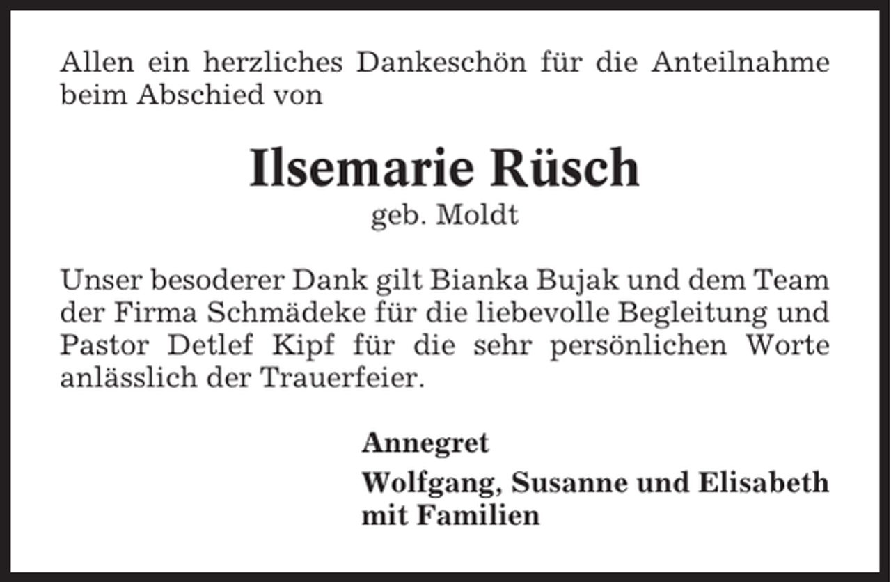 <p>Allen ein herzliches Dankeschön für die Anteilnahme<br />beim Abschied von</p><p>Ilsemarie Rüsch<br />geb. Moldt<br />Unser besoderer Dank gilt Bianka Bujak und dem Team<br />der Firma Schmädeke für die liebevolle Begleitung und<br />Pastor Detlef Kipf für die sehr persönlichen Worte<br />anlässlich der Trauerfeier.<br />Annegret<br />Wolfgang, Susanne und Elisabeth<br />mit Familien</p>