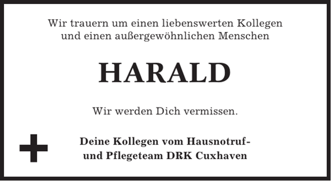 <p>Wir trauern um einen liebenswerten Kollegen<br />und einen außergewöhnlichen Menschen</p><p>HARALD<br />Wir werden Dich vermissen.<br />Deine Kollegen vom Hausnotrufund Pflegeteam DRK Cuxhaven</p>