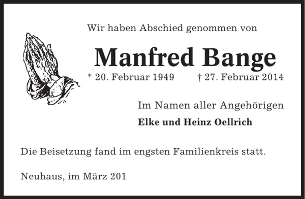 <p>Wir haben Abschied genommen von</p><p>Manfred Bange<br />* 20. Februar 1949</p><p>† 27. Februar 2014</p><p>Im Namen aller Angehörigen<br />Elke und Heinz Oellrich<br />Die Beisetzung fand im engsten Familienkreis statt.<br />Neuhaus, im März 201</p>