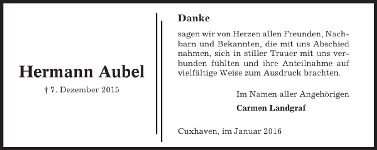 <p>Danke</p><p>Hermann Aubel<br />† 7. Dezember 2015</p><p>sagen wir von Herzen allen Freunden, Nachbarn und Bekannten, die mit uns Abschied<br />nahmen, sich in stiller Trauer mit uns verbunden fühlten und ihre Anteilnahme auf<br />vielfältige Weise zum Ausdruck brachten.<br />Im Namen aller Angehörigen<br />Carmen Landgraf<br />Cuxhaven, im Januar 2016</p>