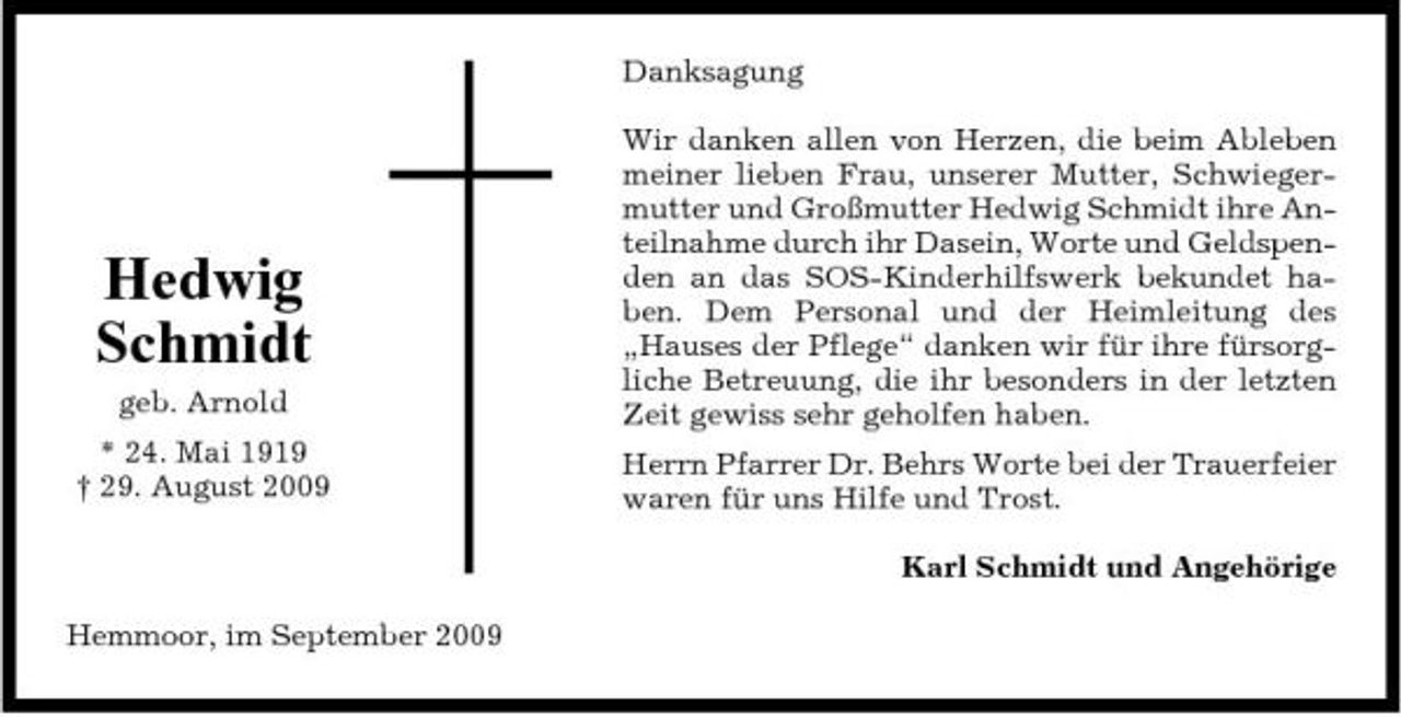 <p>Danksagung Wir danken allen von Herzen, die beim Ableben meiner lieben Frau, unserer Mutter, Schwiegermutter und Großmutter Hedwig Schmidt ihre Anteilnahme durch ihr Dasein, Worte und Geldspenden an das SOS-Kinderhilfswerk bekundet haben. Dem Personal und der Heimleitung des „Hauses der Pflege“ danken wir für ihre fürsorgliche Betreuung, die ihr besonders in der letzten Zeit gewiss sehr geholfen haben. Herrn Pfarrer Dr. Behrs Worte bei der Trauerfeier waren für uns Hilfe und Trost. Karl Schmidt und Angehörige Hemmoor, im September 2009</p><p>Hedwig Schmidt<br />geb. Arnold * 24. Mai 1919 † 29. August 2009</p>