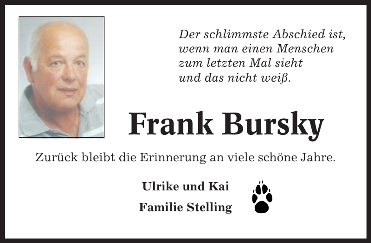 <p>Der schlimmste Abschied ist,<br />wenn man einen Menschen<br />zum letzten Mal sieht<br />und das nicht weiß.</p><p>Frank Bursky<br />Zurück bleibt die Erinnerung an viele schöne Jahre.<br />Ulrike und Kai<br />Familie Stelling</p>