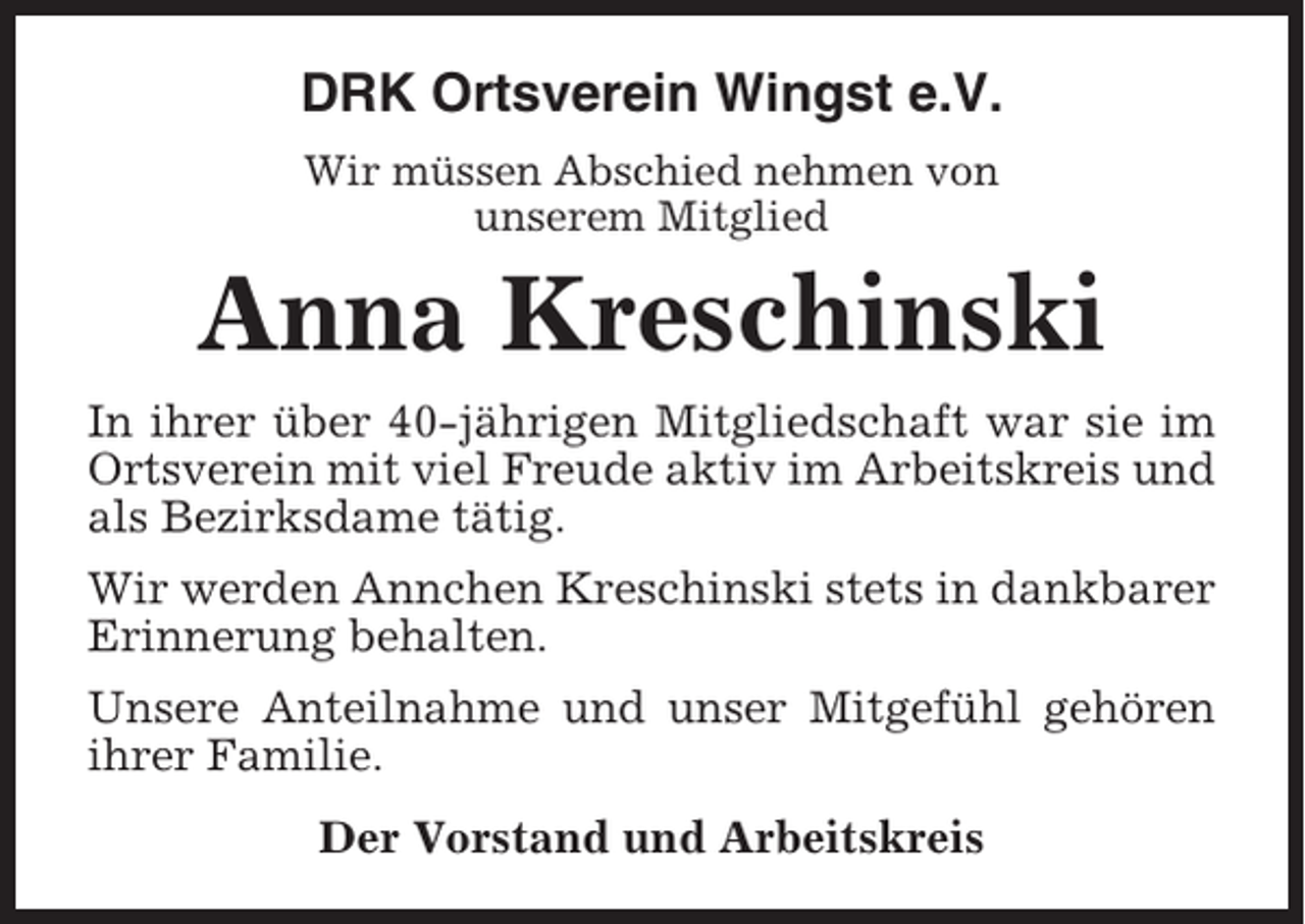 <p>DRK Ortsverein Wingst e.V.<br />Wir müssen Abschied nehmen von<br />unserem Mitglied</p><p>Anna Kreschinski<br />In ihrer über 40-jährigen Mitgliedschaft war sie im<br />Ortsverein mit viel Freude aktiv im Arbeitskreis und<br />als Bezirksdame tätig.<br />Wir werden Annchen Kreschinski stets in dankbarer<br />Erinnerung behalten.<br />Unsere Anteilnahme und unser Mitgefühl gehören<br />ihrer Familie.<br />Der Vorstand und Arbeitskreis</p>