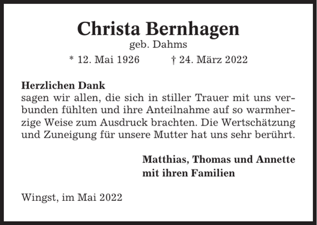 <p>Christa Bernhagen<br />geb. Dahms<br />* 12. Mai 1926<br />† 24. März 2022<br />Herzlichen Dank<br />sagen wir allen, die sich in stiller Trauer mit uns verbunden fühlten und ihre Anteilnahme auf so warmherzige Weise zum Ausdruck brachten. Die Wertschätzung<br />und Zuneigung für unsere Mutter hat uns sehr berührt.<br />Matthias, Thomas und Annette<br />mit ihren Familien<br />Wingst, im Mai 2022</p>