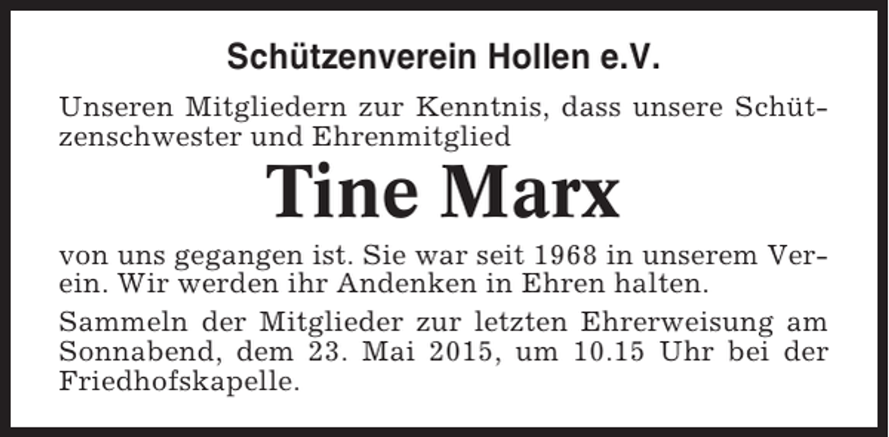 <p>Schützenverein Hollen e.V.<br />Unseren Mitgliedern zur Kenntnis, dass unsere Schützenschwester und Ehrenmitglied</p><p>Tine Marx<br />von uns gegangen ist. Sie war seit 1968 in unserem Verein. Wir werden ihr Andenken in Ehren halten.<br />Sammeln der Mitglieder zur letzten Ehrerweisung am<br />Sonnabend, dem 23. Mai 2015, um 10.15 Uhr bei der<br />Friedhofskapelle.</p>