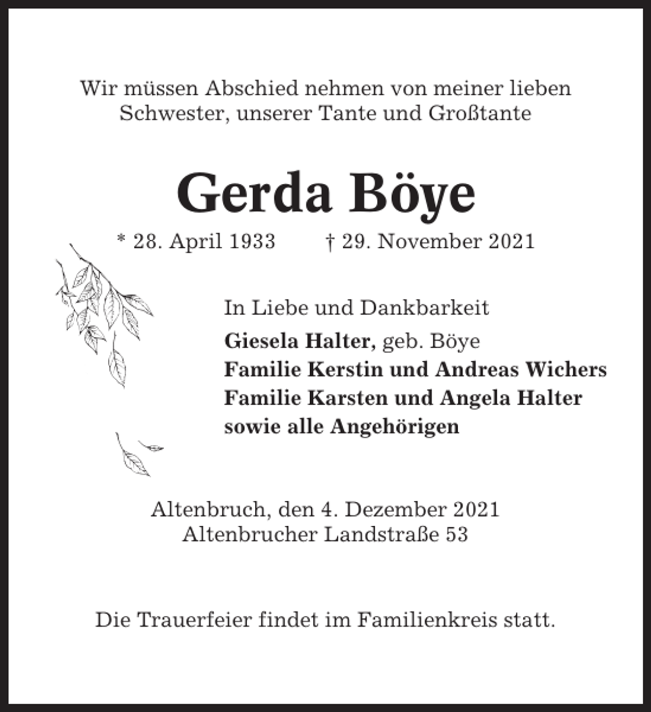 <p>Wir müssen Abschied nehmen von meiner lieben<br />Schwester, unserer Tante und Großtante</p><p>Gerda Böye<br />* 28. April 1933</p><p>† 29. November 2021</p><p>In Liebe und Dankbarkeit<br />Giesela Halter, geb. Böye<br />Familie Kerstin und Andreas Wichers<br />Familie Karsten und Angela Halter<br />sowie alle Angehörigen</p><p>Altenbruch, den 4. Dezember 2021<br />Altenbrucher Landstraße 53</p><p>Die Trauerfeier findet im Familienkreis statt.</p>
