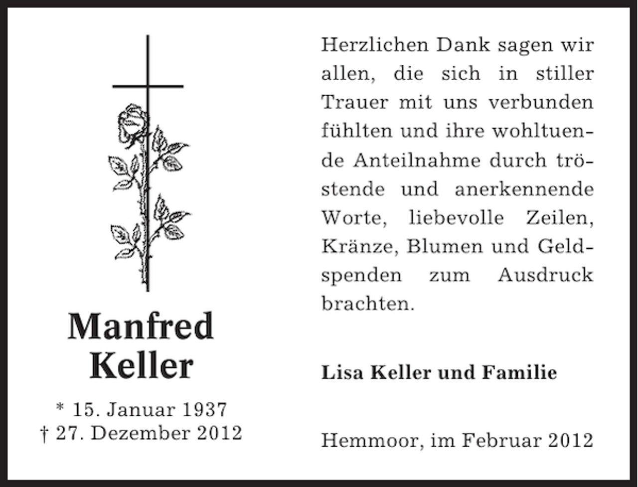 <p>Manfred<br />Keller<br />* 15. Januar 1937<br />† 27. Dezember 2012</p><p>Herzlichen Dank sagen wir<br />allen, die sich in stiller<br />Trauer mit uns verbunden<br />fühlten und ihre wohltuende Anteilnahme durch tröstende und anerkennende<br />Worte, liebevolle Zeilen,<br />Kränze, Blumen und Geldspenden zum Ausdruck<br />brachten.<br />Lisa Keller und Familie</p><p>Hemmoor, im Februar 2012</p>