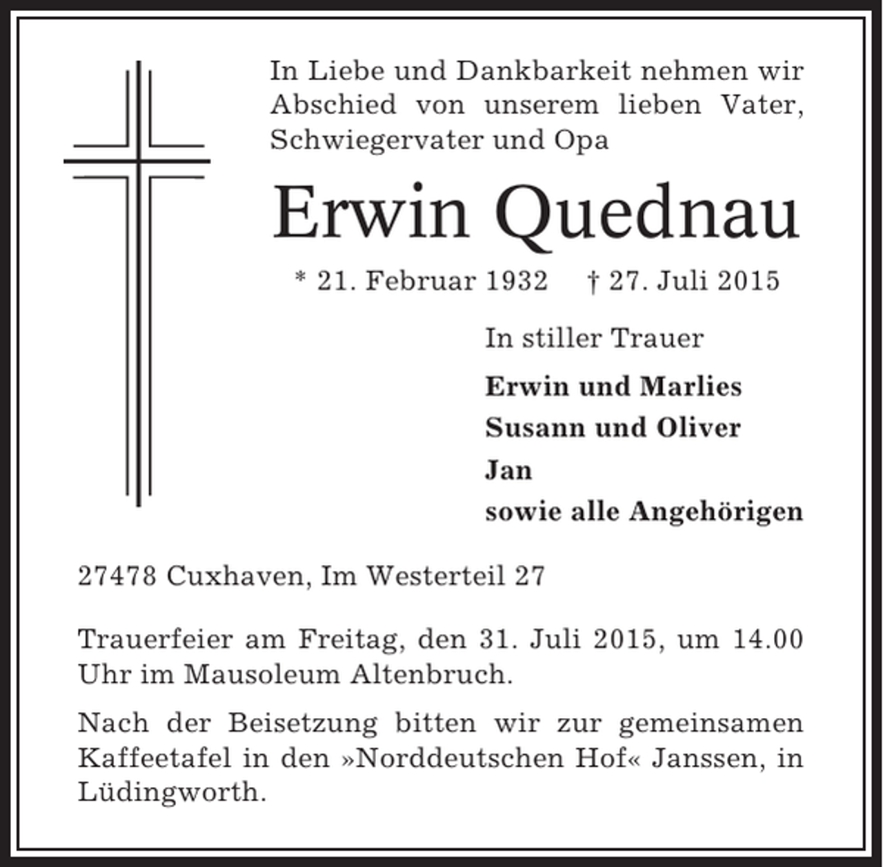 <p>In Liebe und Dankbarkeit nehmen wir<br />Abschied von unserem lieben Vater,<br />Schwiegervater und Opa</p><p>Erwin Quednau<br />* 21. Februar 1932</p><p>† 27. Juli 2015</p><p>In stiller Trauer<br />Erwin und Marlies<br />Susann und Oliver<br />Jan<br />sowie alle Angehörigen<br />27478 Cuxhaven, Im Westerteil 27<br />Trauerfeier am Freitag, den 31. Juli 2015, um 14.00<br />Uhr im Mausoleum Altenbruch.<br />Nach der Beisetzung bitten wir zur gemeinsamen<br />Kaffeetafel in den »Norddeutschen Hof« Janssen, in<br />Lüdingworth.</p>