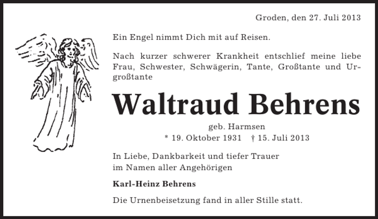 <p>Groden, den 27. Juli 2013<br />Ein Engel nimmt Dich mit auf Reisen.<br />Nach kurzer schwerer Krankheit entschlief meine liebe<br />Frau, Schwester, Schwägerin, Tante, Großtante und Urgroßtante</p><p>Waltraud Behrens<br />geb. Harmsen<br />* 19. Oktober 1931 † 15. Juli 2013<br />In Liebe, Dankbarkeit und tiefer Trauer<br />im Namen aller Angehörigen<br />Karl-Heinz Behrens<br />Die Urnenbeisetzung fand in aller Stille statt.</p>