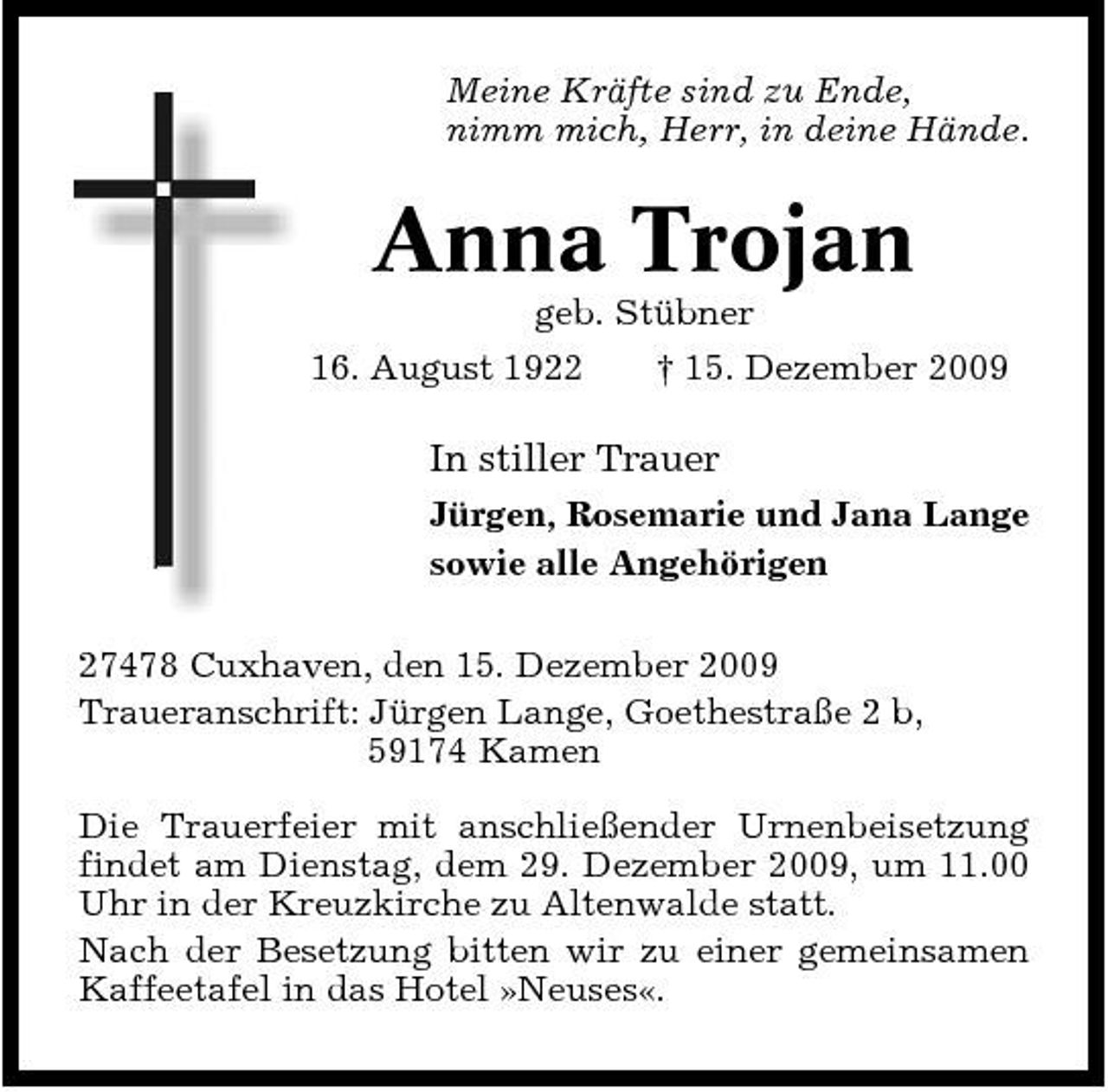 <p>Meine Kräfte sind zu Ende, nimm mich, Herr, in deine Hände.</p><p>Anna Trojan<br />geb. Stübner * 16. August 1922 † 15. Dezember 2009</p><p>In stiller Trauer<br />Jürgen, Rosemarie und Jana Lange sowie alle Angehörigen 27478 Cuxhaven, den 15. Dezember 2009 Traueranschrift: Jürgen Lange, Goethestraße 2 b, 59174 Kamen Die Trauerfeier mit anschließender Urnenbeisetzung findet am Dienstag, dem 29. Dezember 2009, um 11.00 Uhr in der Kreuzkirche zu Altenwalde statt. Nach der Besetzung bitten wir zu einer gemeinsamen Kaffeetafel in das Hotel »Neuses«.</p>
