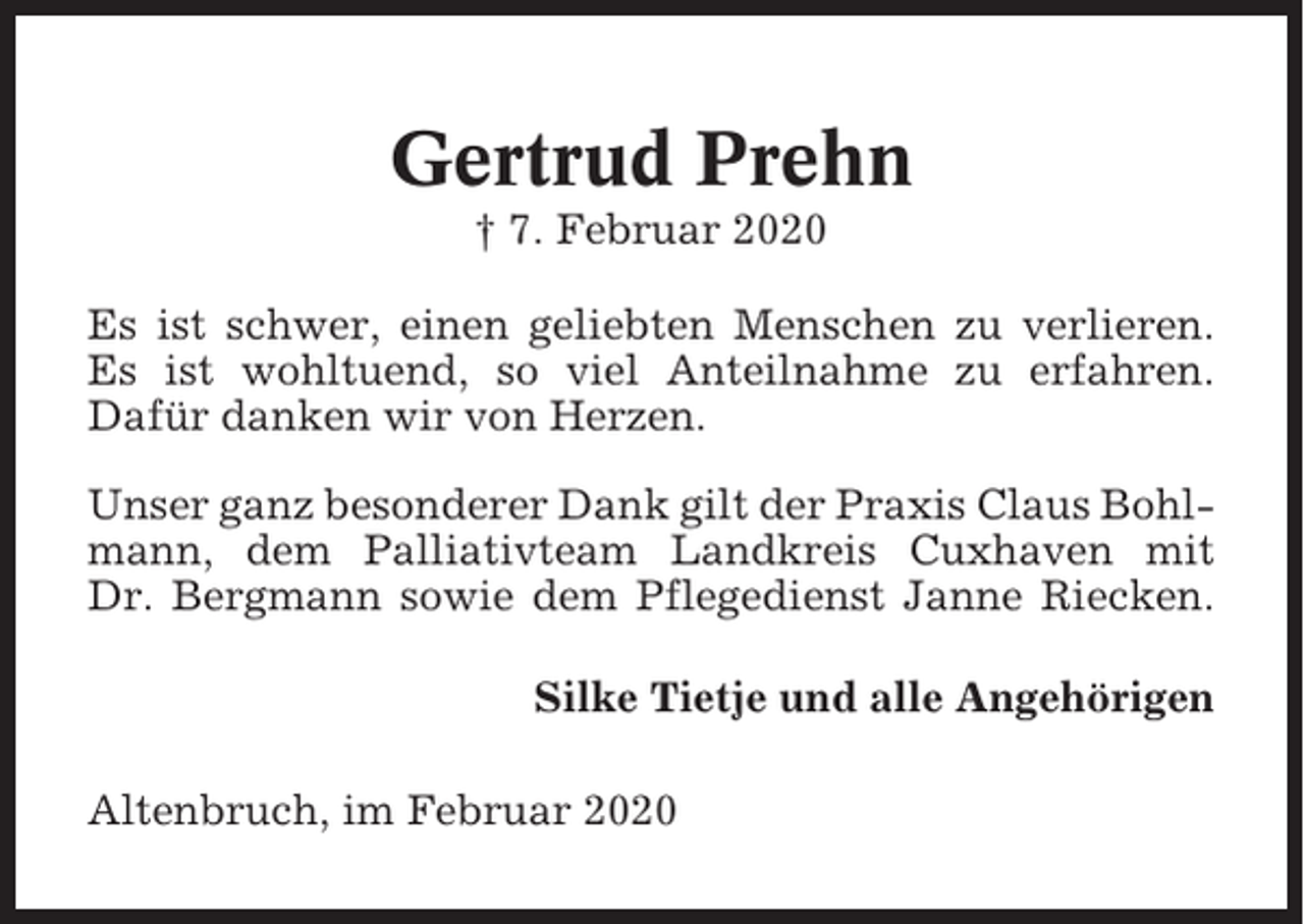 <p>Gertrud Prehn<br />† 7. Februar 2020<br />Es ist schwer, einen geliebten Menschen zu verlieren.<br />Es ist wohltuend, so viel Anteilnahme zu erfahren.<br />Dafür danken wir von Herzen.<br />Unser ganz besonderer Dank gilt der Praxis Claus Bohlmann, dem Palliativteam Landkreis Cuxhaven mit<br />Dr. Bergmann sowie dem Pflegedienst Janne Riecken.<br />Silke Tietje und alle Angehörigen<br />Altenbruch, im Februar 2020</p>