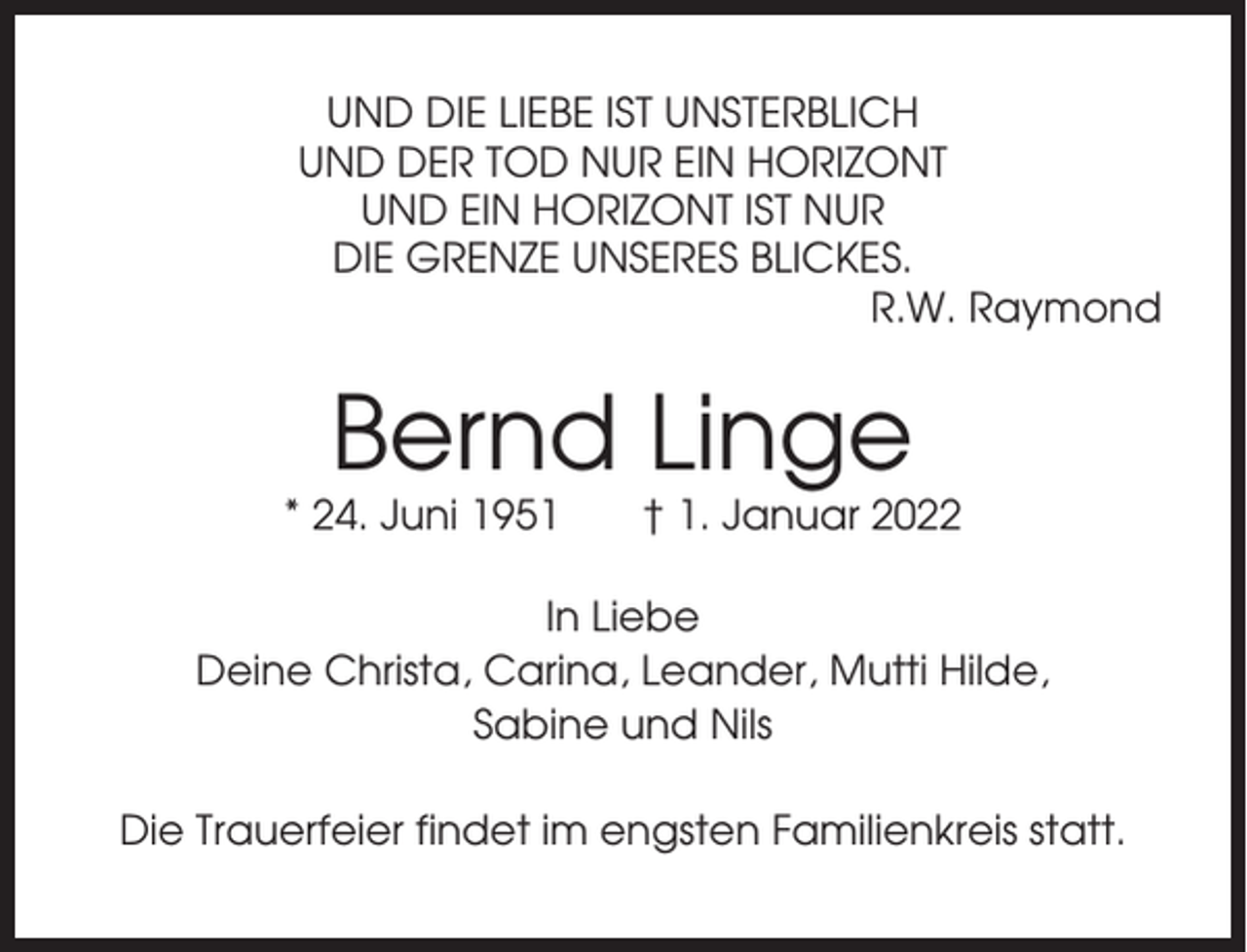 <p>UND DIE LIEBE IST UNSTERBLICH<br />UND DER TOD NUR EIN HORIZONT<br />UND EIN HORIZONT IST NUR<br />DIE GRENZE UNSERES BLICKES.<br />R.W. Raymond</p><p>Bernd Linge<br />* 24. Juni 1951</p><p>† 1. Januar 2022</p><p>In Liebe<br />Deine Christa, Carina, Leander, Mutti Hilde,<br />Sabine und Nils<br />Die Trauerfeier findet im engsten Familienkreis statt.</p>