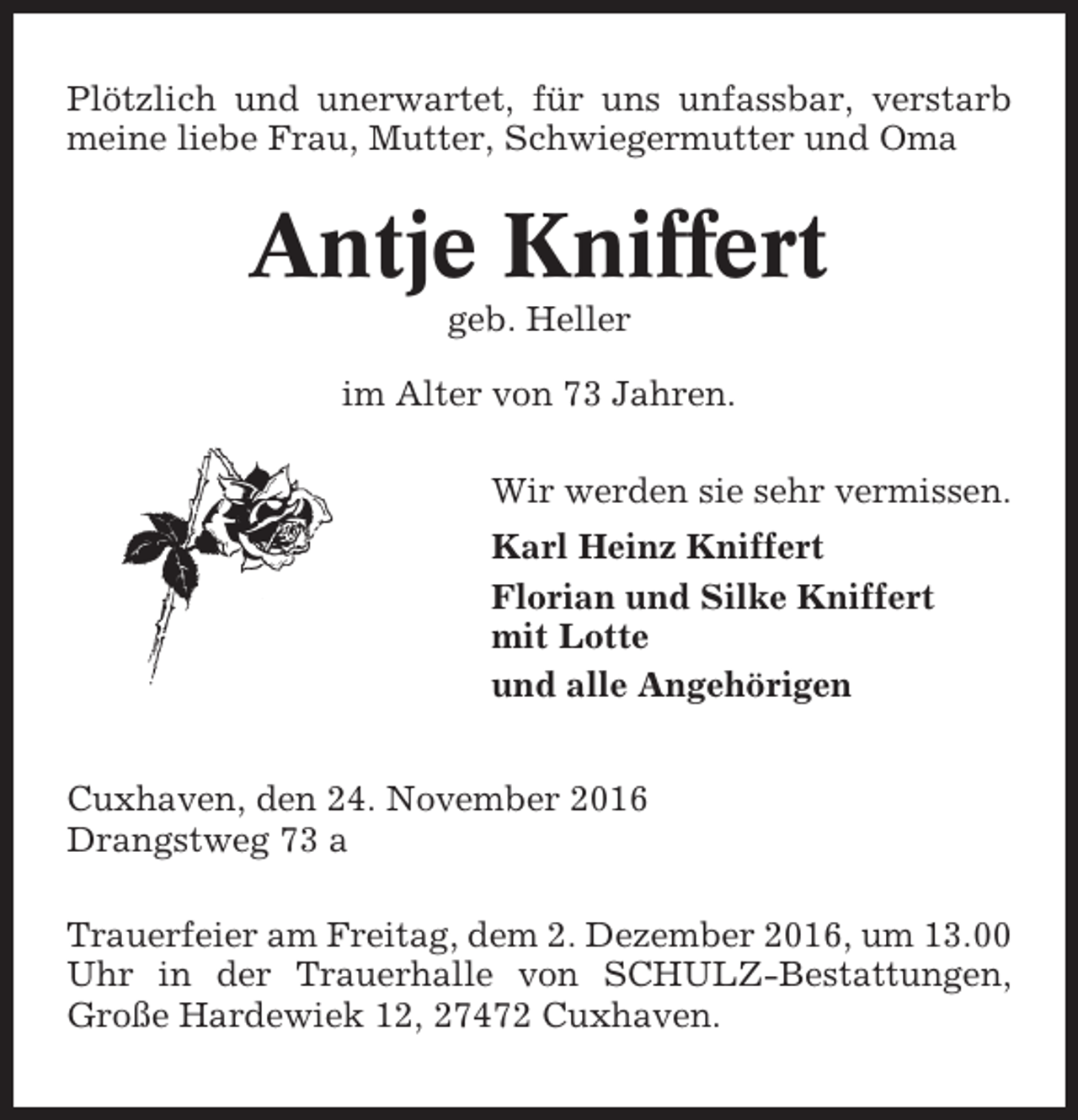 <p>Plötzlich und unerwartet, für uns unfassbar, verstarb<br />meine liebe Frau, Mutter, Schwiegermutter und Oma</p><p>Antje Kniffert<br />geb. Heller<br />im Alter von 73 Jahren.<br />Wir werden sie sehr vermissen.<br />Karl Heinz Kniffert<br />Florian und Silke Kniffert<br />mit Lotte<br />und alle Angehörigen<br />Cuxhaven, den 24. November 2016<br />Drangstweg 73 a<br />Trauerfeier am Freitag, dem 2. Dezember 2016, um 13.00<br />Uhr in der Trauerhalle von SCHULZ-Bestattungen,<br />Große Hardewiek 12, 27472 Cuxhaven.</p>
