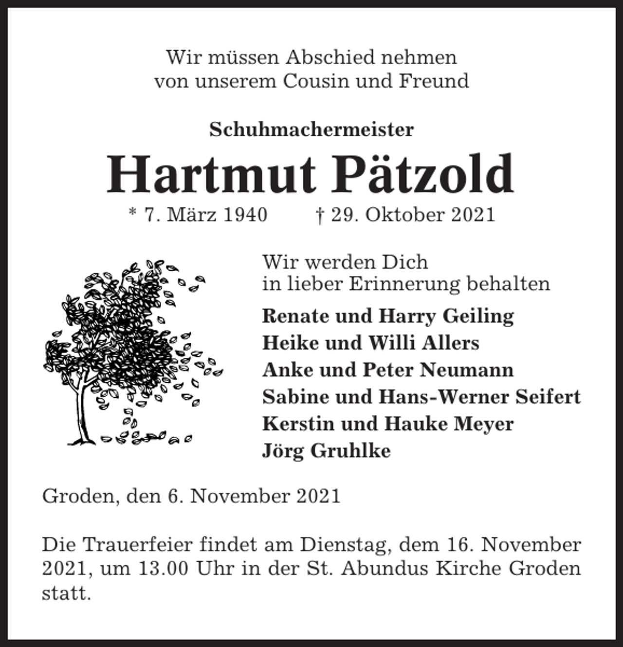 <p>Wir müssen Abschied nehmen<br />von unserem Cousin und Freund<br />Schuhmachermeister</p><p>Hartmut Pätzold<br />* 7. März 1940</p><p>† 29. Oktober 2021</p><p>Wir werden Dich<br />in lieber Erinnerung behalten<br />Renate und Harry Geiling<br />Heike und Willi Allers<br />Anke und Peter Neumann<br />Sabine und Hans-Werner Seifert<br />Kerstin und Hauke Meyer<br />Jörg Gruhlke<br />Groden, den 6. November 2021<br />Die Trauerfeier findet am Dienstag, dem 16. November<br />2021, um 13.00 Uhr in der St. Abundus Kirche Groden<br />statt.</p>