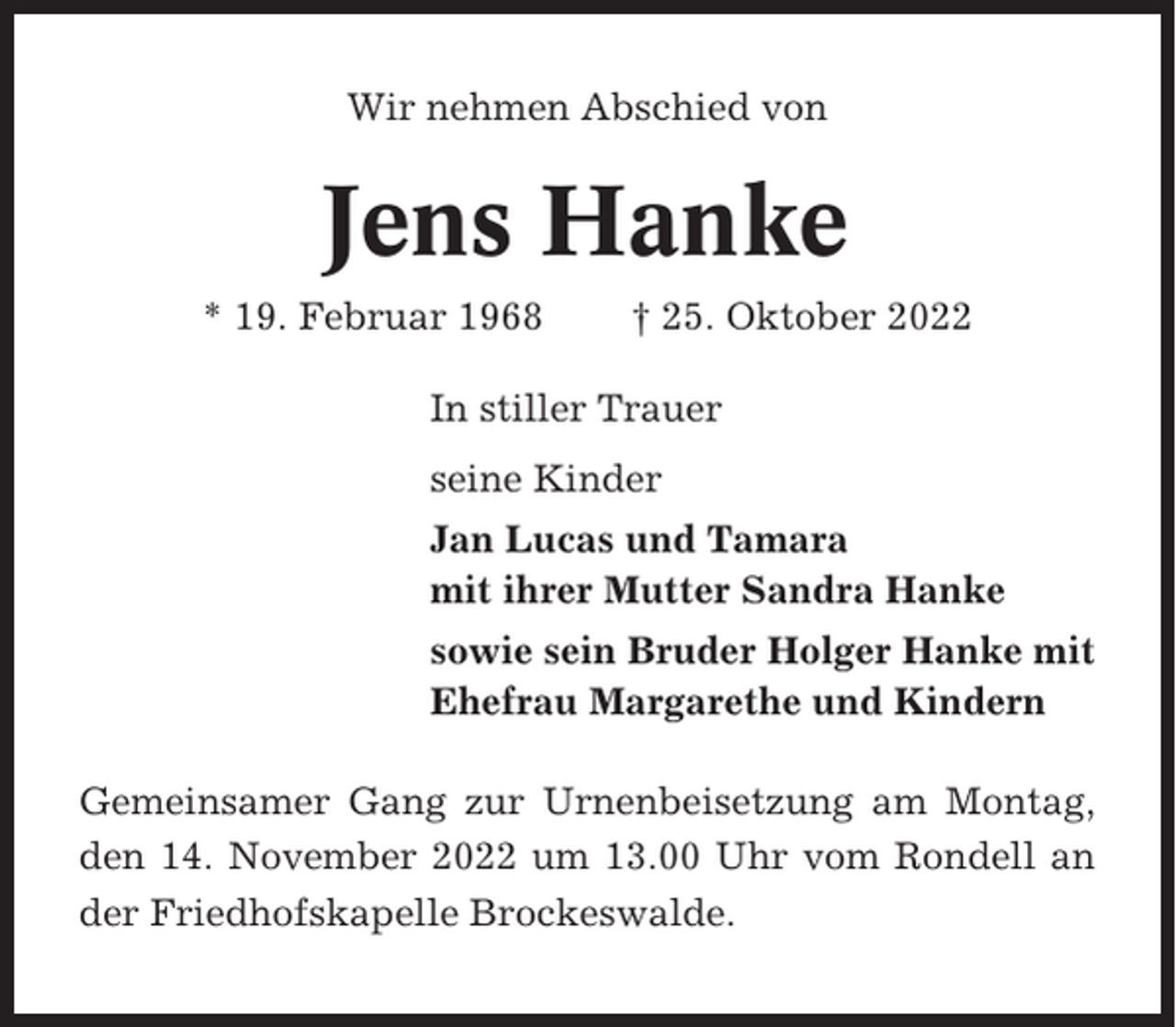 <p>Wir nehmen Abschied von</p><p>Jens Hanke<br />* 19. Februar 1968</p><p>† 25. Oktober 2022</p><p>In stiller Trauer<br />seine Kinder<br />Jan Lucas und Tamara<br />mit ihrer Mutter Sandra Hanke<br />sowie sein Bruder Holger Hanke mit<br />Ehefrau Margarethe und Kindern<br />Gemeinsamer Gang zur Urnenbeisetzung am Montag,<br />den 14. November 2022 um 13.00 Uhr vom Rondell an<br />der Friedhofskapelle Brockeswalde.</p>