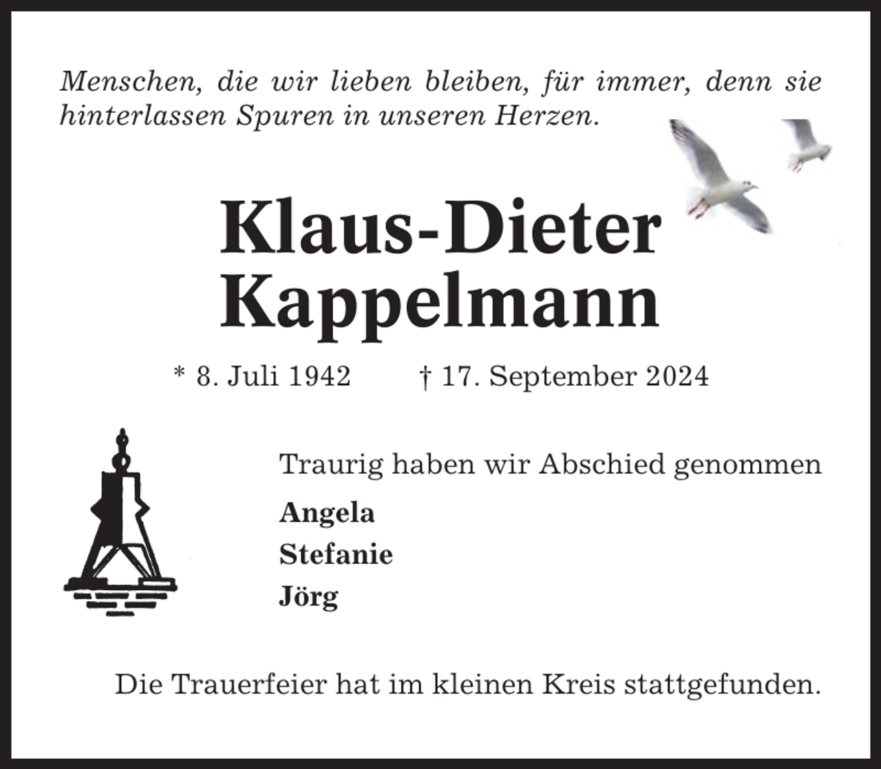 <p>Menschen, die wir lieben bleiben, für immer, denn sie<br />hinterlassen Spuren in unseren Herzen.</p><p>Klaus-Dieter<br />Kappelmann<br />* 8. Juli 1942</p><p>† 17. September 2024</p><p>Traurig haben wir Abschied genommen<br />Angela<br />Stefanie<br />Jörg<br />Die Trauerfeier hat im kleinen Kreis stattgefunden.</p>