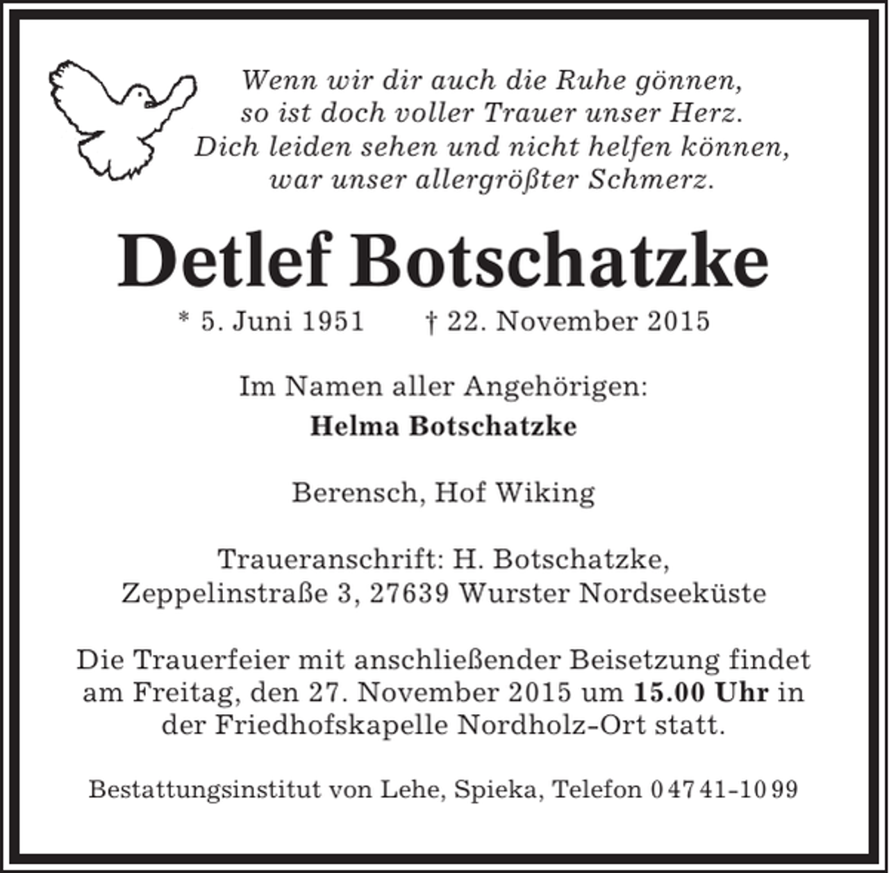 <p>Wenn wir dir auch die Ruhe gönnen,<br />so ist doch voller Trauer unser Herz.<br />Dich leiden sehen und nicht helfen können,<br />war unser allergrößter Schmerz.</p><p>Detlef Botschatzke<br />* 5. Juni 1951</p><p>† 22. November 2015</p><p>Im Namen aller Angehörigen:<br />Helma Botschatzke<br />Berensch, Hof Wiking<br />Traueranschrift: H. Botschatzke,<br />Zeppelinstraße 3, 27639 Wurster Nordseeküste<br />Die Trauerfeier mit anschließender Beisetzung findet<br />am Freitag, den 27. November 2015 um 15.00 Uhr in<br />der Friedhofskapelle Nordholz-Ort statt.<br />Bestattungsinstitut von Lehe, Spieka, Telefon 0 47 41-10 99</p>