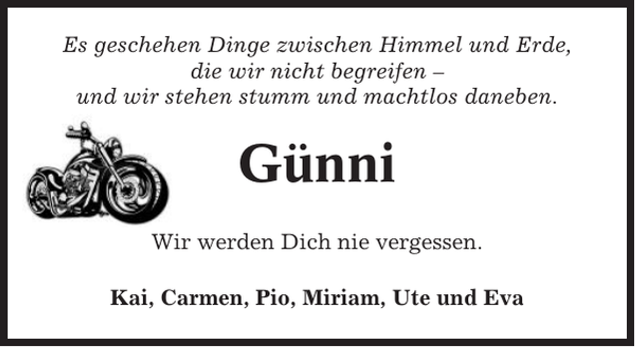 <p>Es geschehen Dinge zwischen Himmel und Erde,<br />die wir nicht begreifen –<br />und wir stehen stumm und machtlos daneben.</p><p>Günni<br />Wir werden Dich nie vergessen.<br />Kai, Carmen, Pio, Miriam, Ute und Eva</p>