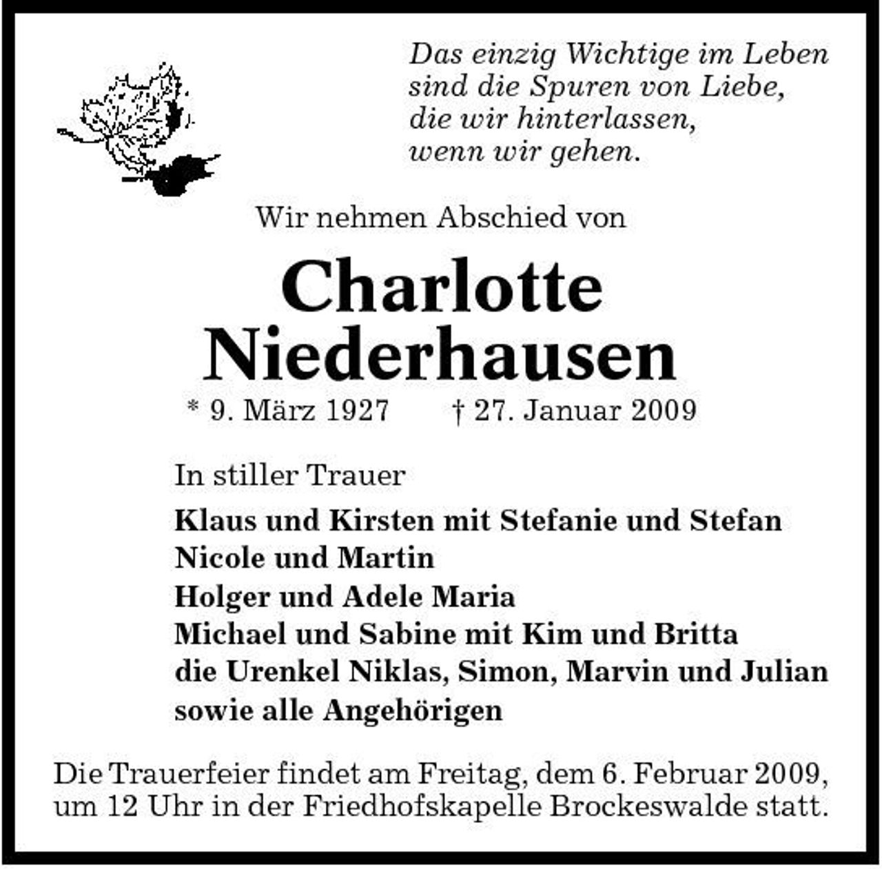 <p>Das einzig Wichtige im Leben sind die Spuren von Liebe, die wir hinterlassen, wenn wir gehen. Wir nehmen Abschied von</p><p>Charlotte Niederhausen<br />* 9. März 1927 † 27. Januar 2009 In stiller Trauer Klaus und Kirsten mit Stefanie und Stefan Nicole und Martin Holger und Adele Maria Michael und Sabine mit Kim und Britta die Urenkel Niklas, Simon, Marvin und Julian sowie alle Angehörigen Die Trauerfeier findet am Freitag, dem 6. Februar 2009, um 12 Uhr in der Friedhofskapelle Brockeswalde statt.</p>