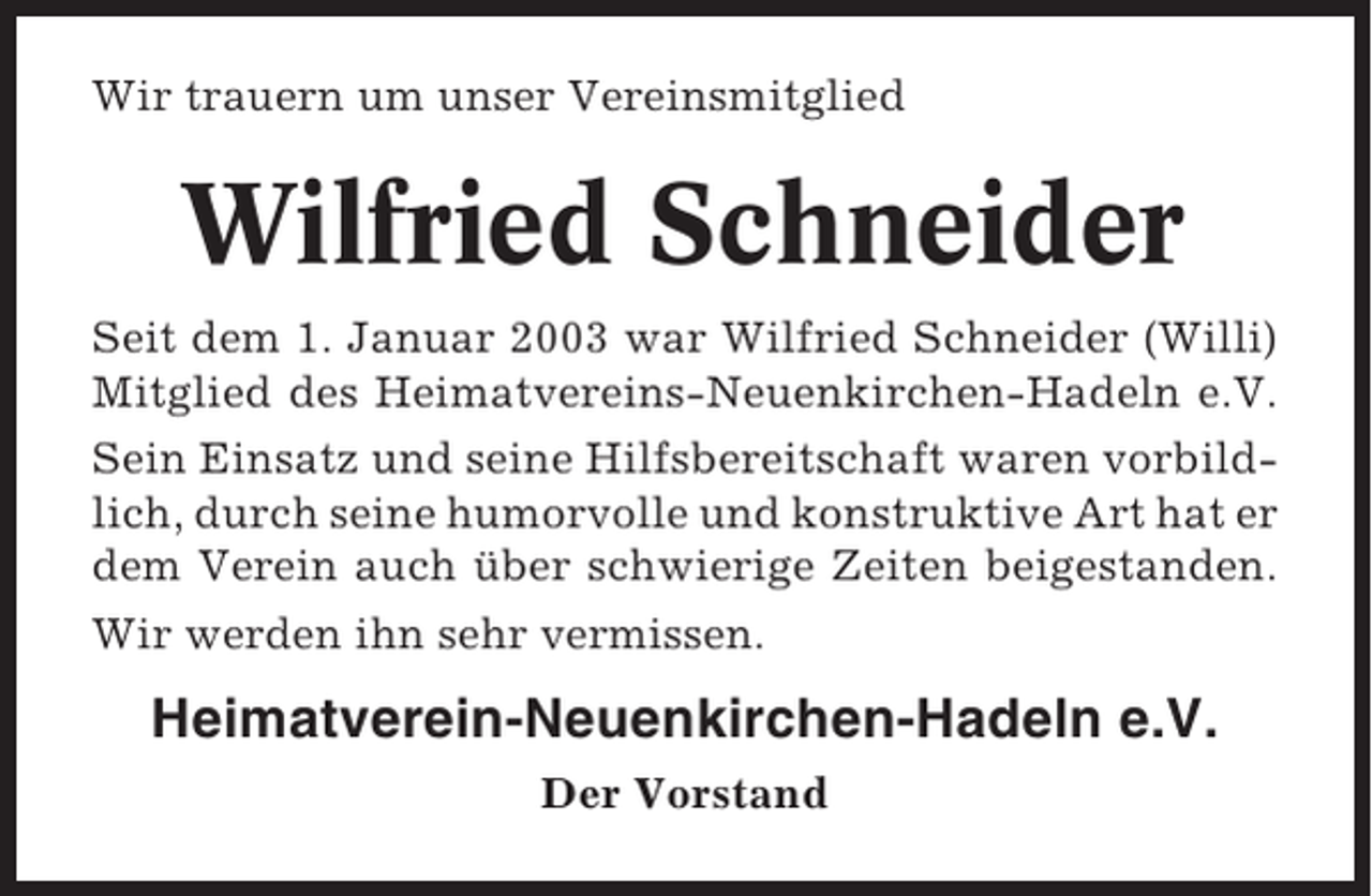 <p>Wir trauern um unser Vereinsmitglied</p><p>Wilfried Schneider<br />Seit dem 1. Januar 2003 war Wilfried Schneider (Willi)<br />Mitglied des Heimatvereins-Neuenkirchen-Hadeln e.V.<br />Sein Einsatz und seine Hilfsbereitschaft waren vorbildlich, durch seine humorvolle und konstruktive Art hat er<br />dem Verein auch über schwierige Zeiten beigestanden.<br />Wir werden ihn sehr vermissen.</p><p>Heimatverein-Neuenkirchen-Hadeln e.V.<br />Der Vorstand</p>