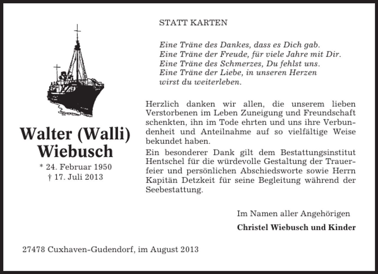 <p>STATT KARTEN<br />Eine Träne des Dankes, dass es Dich gab.<br />Eine Träne der Freude, für viele Jahre mit Dir.<br />Eine Träne des Schmerzes, Du fehlst uns.<br />Eine Träne der Liebe, in unseren Herzen<br />wirst du weiterleben.</p><p>Walter (Walli)<br />Wiebusch<br />* 24. Februar 1950<br />† 17. Juli 2013</p><p>Herzlich danken wir allen, die unserem lieben<br />Verstorbenen im Leben Zuneigung und Freundschaft<br />schenkten, ihn im Tode ehrten und uns ihre Verbundenheit und Anteilnahme auf so vielfältige Weise<br />bekundet haben.<br />Ein besonderer Dank gilt dem Bestattungsinstitut<br />Hentschel für die würdevolle Gestaltung der Trauerfeier und persönlichen Abschiedsworte sowie Herrn<br />Kapitän Detzkeit für seine Begleitung während der<br />Seebestattung.<br />Im Namen aller Angehörigen<br />Christel Wiebusch und Kinder</p><p>27478 Cuxhaven-Gudendorf, im August 2013</p>