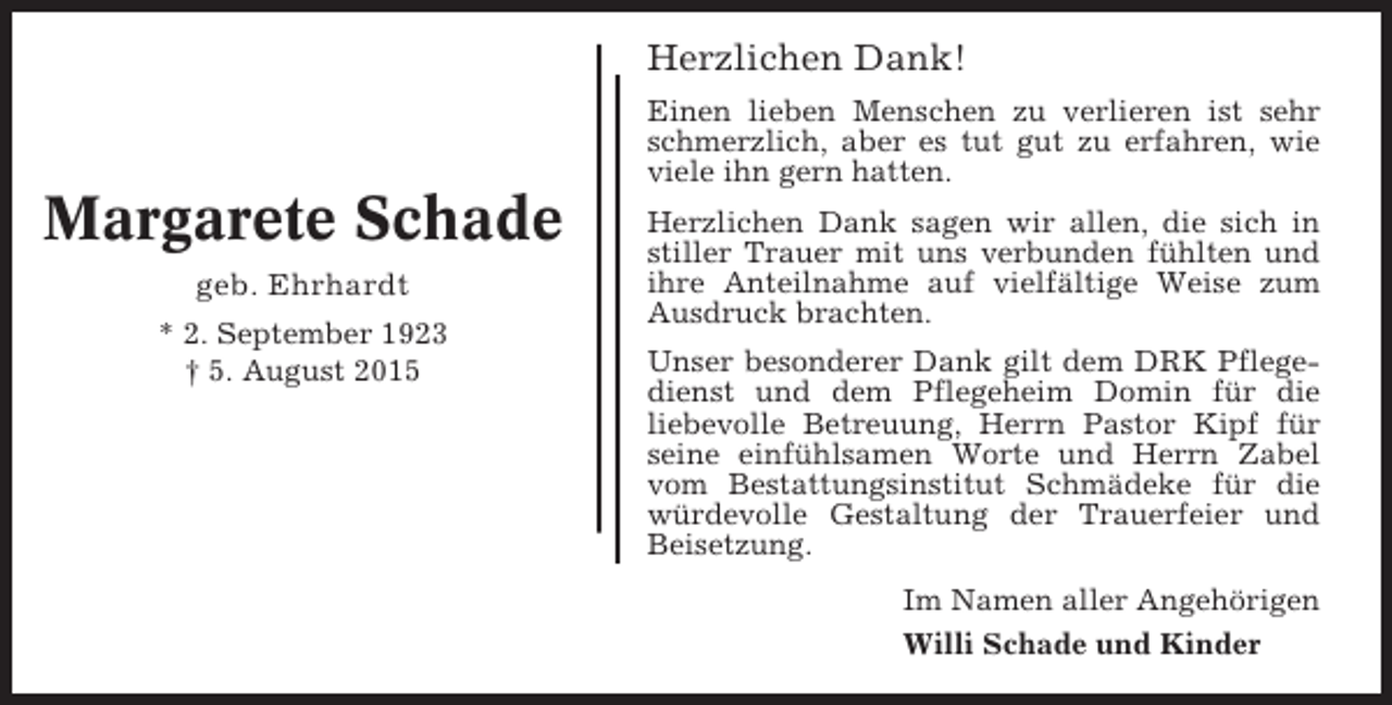 <p>Herzlichen Dank!<br />Einen lieben Menschen zu verlieren ist sehr<br />schmerzlich, aber es tut gut zu erfahren, wie<br />viele ihn gern hatten.</p><p>Margarete Schade<br />geb. Ehrhardt<br />* 2. September 1923<br />† 5. August 2015</p><p>Herzlichen Dank sagen wir allen, die sich in<br />stiller Trauer mit uns verbunden fühlten und<br />ihre Anteilnahme auf vielfältige Weise zum<br />Ausdruck brachten.<br />Unser besonderer Dank gilt dem DRK Pflegedienst und dem Pflegeheim Domin für die<br />liebevolle Betreuung, Herrn Pastor Kipf für<br />seine einfühlsamen Worte und Herrn Zabel<br />vom Bestattungsinstitut Schmädeke für die<br />würdevolle Gestaltung der Trauerfeier und<br />Beisetzung.<br />Im Namen aller Angehörigen<br />Willi Schade und Kinder</p>