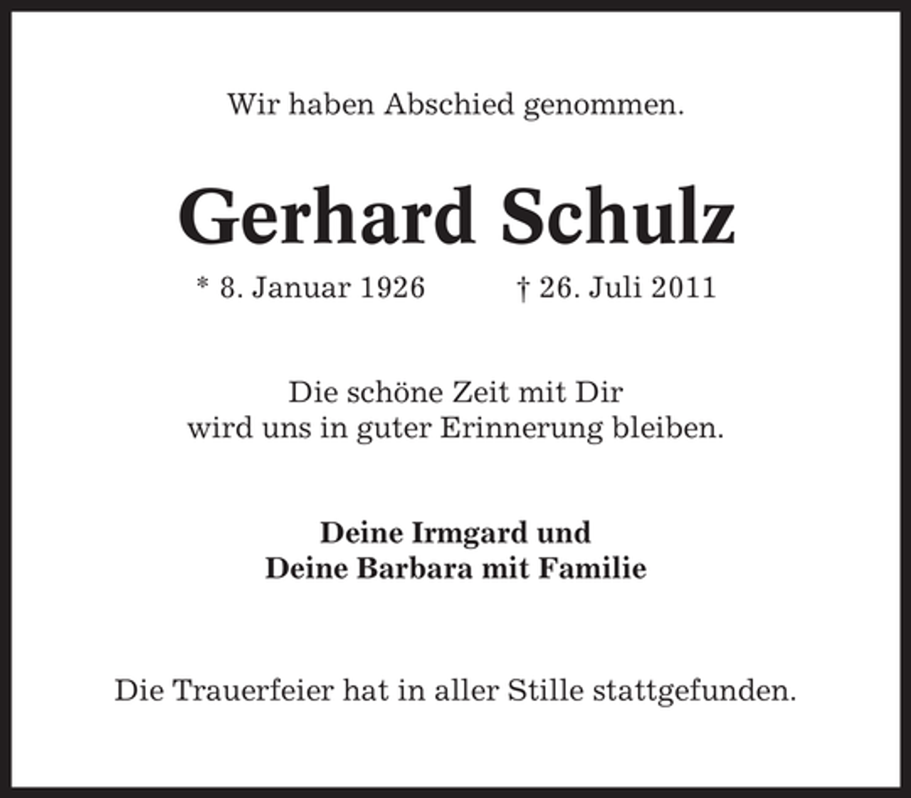 <p>Wir haben Abschied genommen.</p><p>Gerhard Schulz<br />* 8. Januar 1926</p><p>† 26. Juli 2011</p><p>Die schöne Zeit mit Dir<br />wird uns in guter Erinnerung bleiben.</p><p>Deine Irmgard und<br />Deine Barbara mit Familie</p><p>Die Trauerfeier hat in aller Stille stattgefunden.</p>