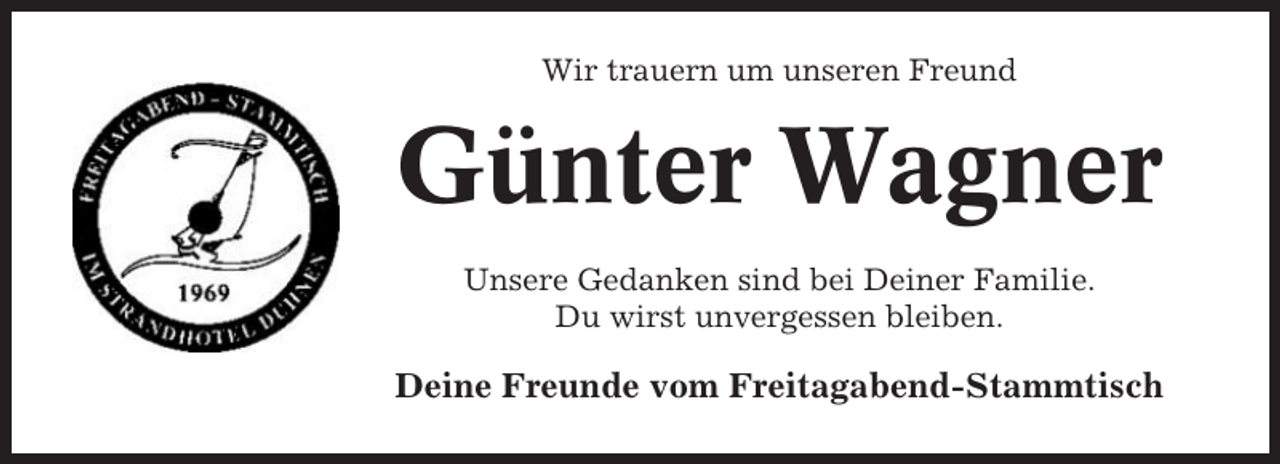 <p>Wir trauern um unseren Freund</p><p>Günter Wagner<br />Unsere Gedanken sind bei Deiner Familie.<br />Du wirst unvergessen bleiben.</p><p>Deine Freunde vom Freitagabend-Stammtisch</p>